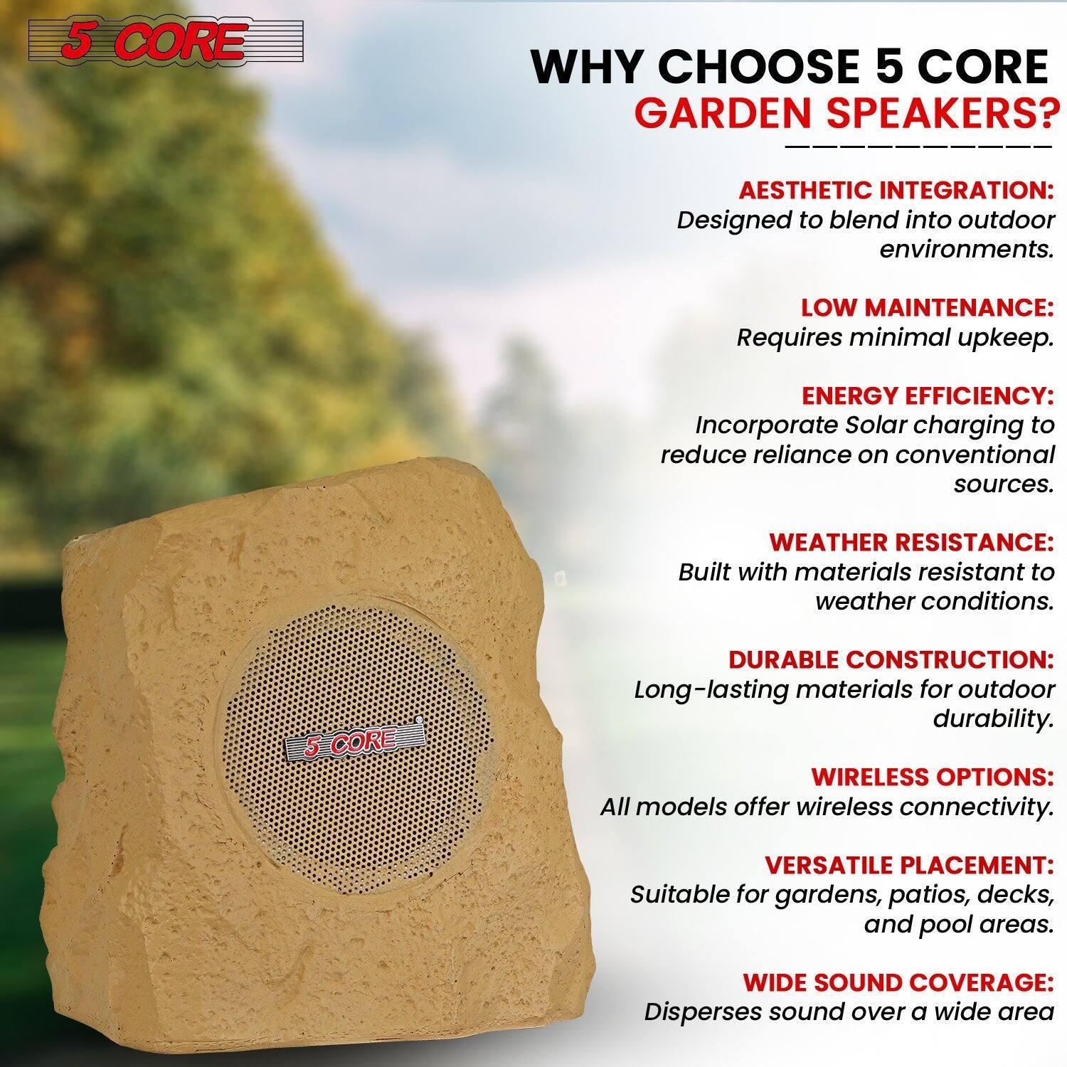 5 CORE

WHY CHOOSE 5 CORE GARDEN SPEAKERS?

- AESTHETIC INTEGRATION: Designed to blend into outdoor environments.
- LOW MAINTENANCE: Requires minimal upkeep.
- ENERGY EFFICIENCY: Incorporate Solar charging to reduce reliance on conventional sources.
- WEATHER RESISTANCE: Built with materials resistant to weather conditions.
- DURABLE CONSTRUCTION: Long-lasting materials for outdoor durability.
- WIRELESS OPTIONS: All models offer wireless connectivity.
- VERSATILE PLACEMENT: Suitable for gardens, patios, decks, and pool areas.
- WIDE SOUND COVERAGE: Disperses sound over a wide area
