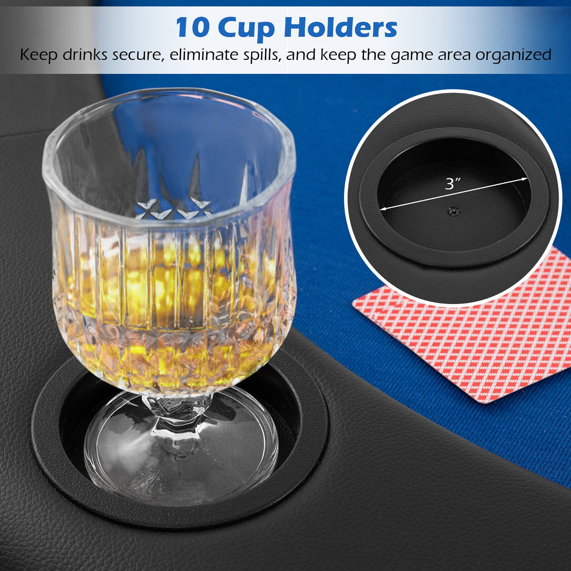 10 Cup Holders  
Keep drinks secure, eliminate spills, and keep the game area organized
