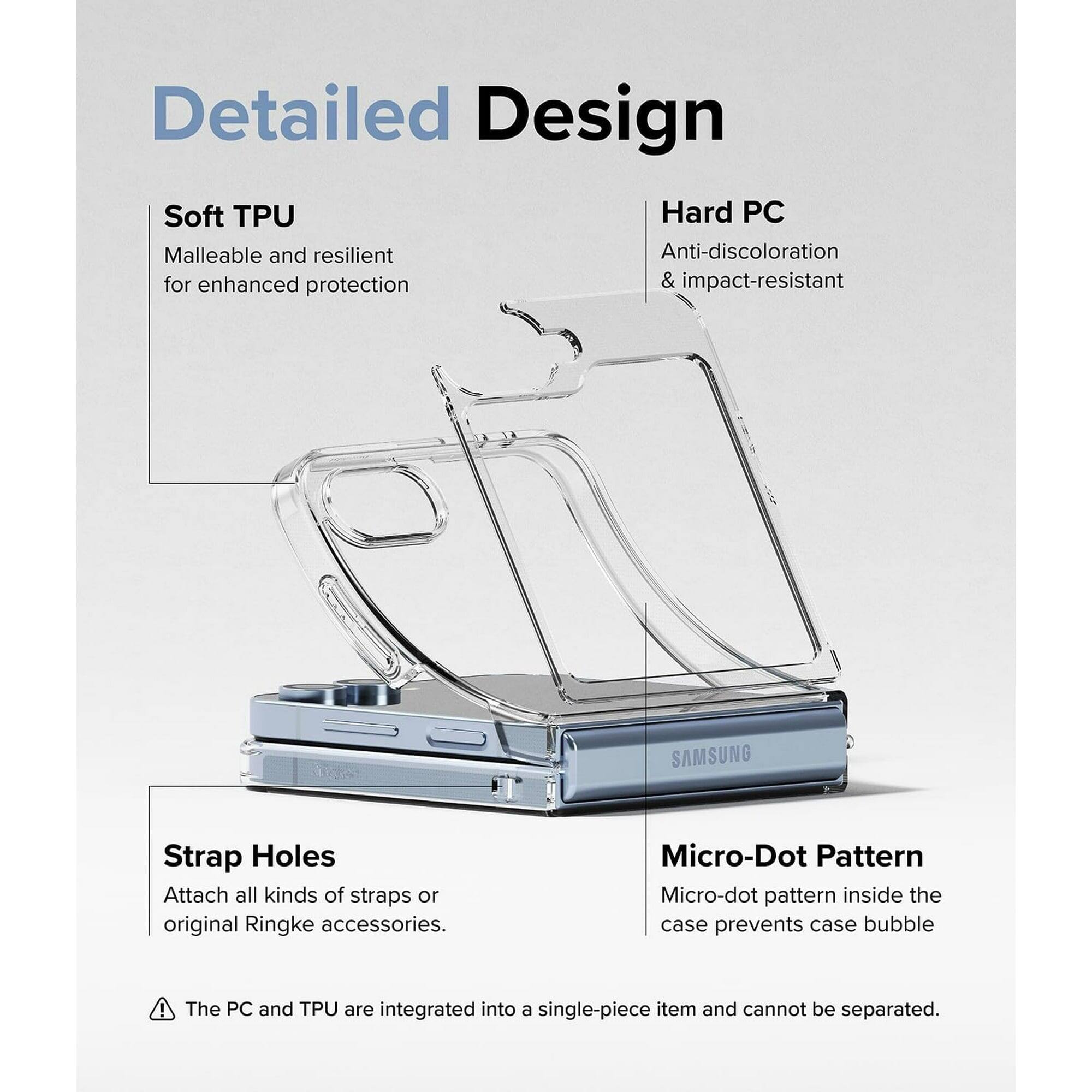 Detailed Design
Soft TPU
Hard PC
Malleable and resilient
Anti-discoloration & impact-resistant
SAMSUNG
Strap Holes
Attach all kinds of straps or original Ringke accessories.
Micro-Dot Pattern
Micro-dot pattern inside the case prevents case bubble
The PC and TPU are integrated into a single-piece item and cannot be separated.