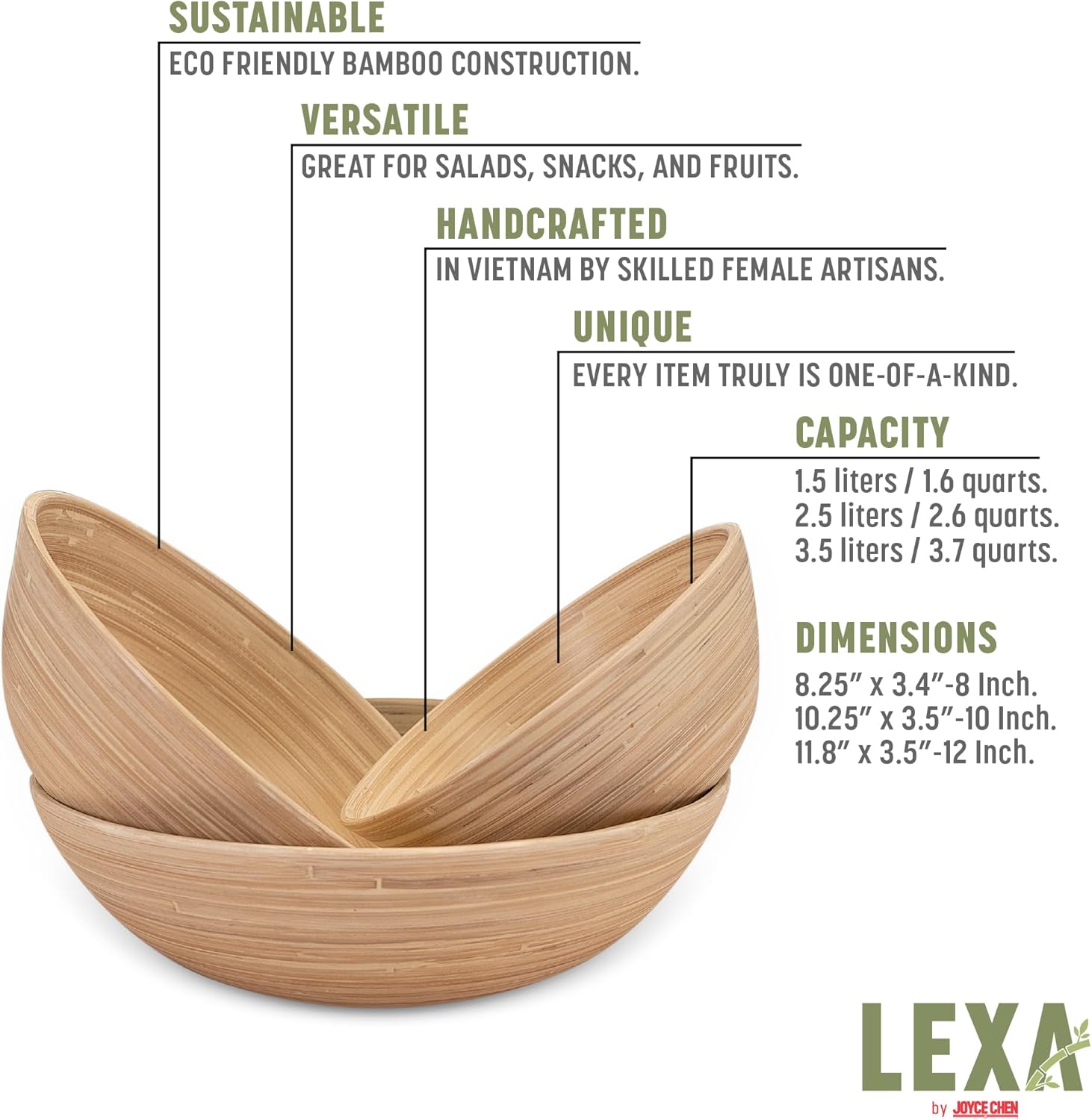 SUSTAINABLE  
ECO FRIENDLY BAMBOO CONSTRUCTION.  

VERSATILE  
GREAT FOR SALADS, SNACKS, AND FRUITS.  

HANDCRAFTED  
IN VIETNAM BY SKILLED FEMALE ARTISANS.  

UNIQUE  
EVERY ITEM TRULY IS ONE-OF-A-KIND.  

CAPACITY  
1.5 liters / 1.6 quarts.  
2.5 liters / 2.6 quarts.  
3.5 liters / 3.7 quarts.  

DIMENSIONS  
8.25" x 3.4" - 8 Inch.  
10.25" x 3.5" - 10 Inch.  
11.8" x 3.5" - 12 Inch.  

LEXA by JOYCE CHEN