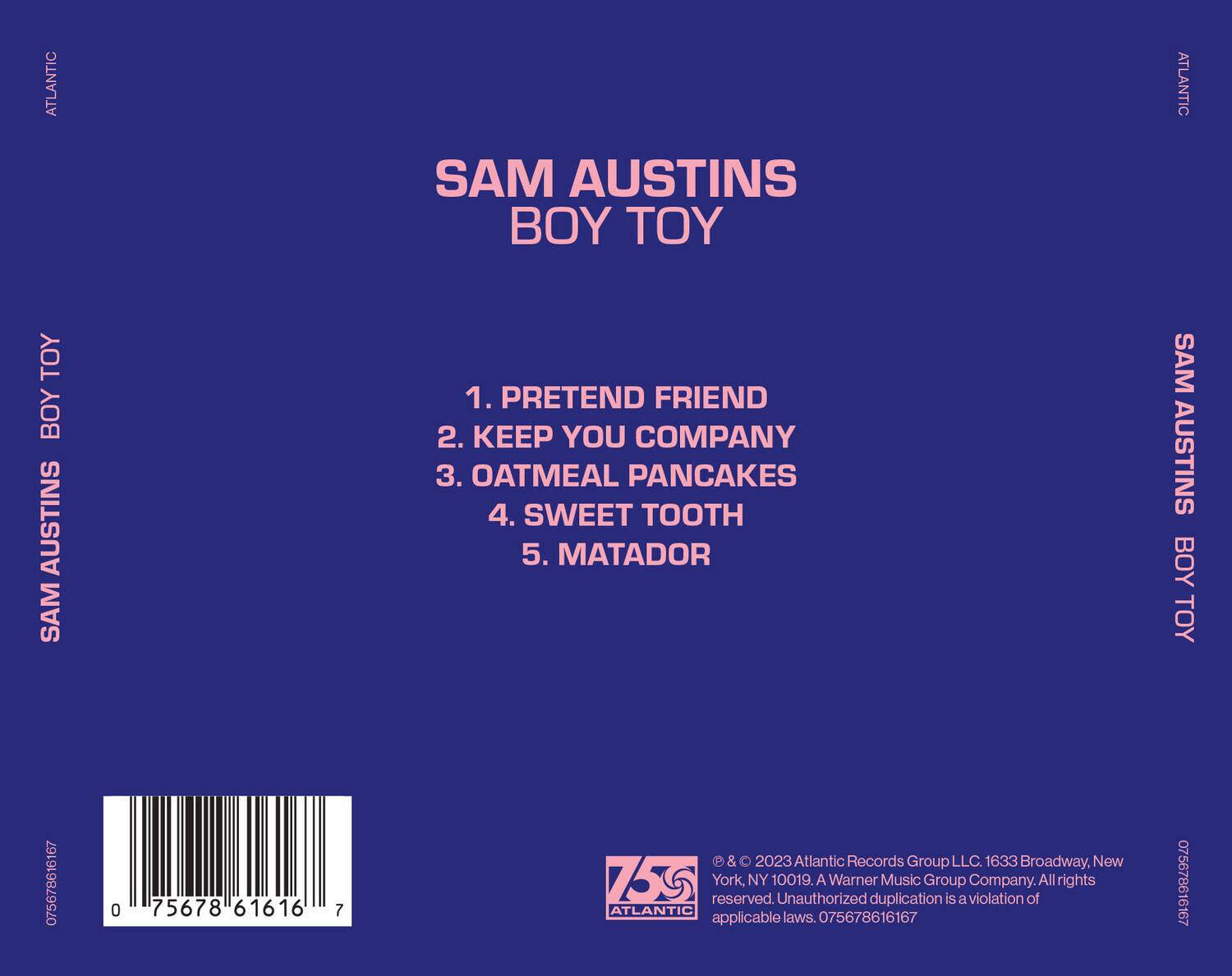 **ATLANTIC**

**SAM AUSTINS**  
**BOY TOY**

1. PRETEND FRIEND  
2. KEEP YOU COMPANY  
3. OATMEAL PANCAKES  
4. SWEET TOOTH  
5. MATADOR

**ATLANTIC**

**SAM AUSTINS**  
**BOY TOY**

**ATLANTIC**

**075678616167**  
**075678616167**

**© & ℗ 2023 Atlantic Records Group LLC. 1633 Broadway, New York, NY 10019.**  
**Unauthorized duplication is a violation of all rights reserved.**  
**All rights applicable laws.**

**ATLANTIC**

**075678616167**  
**075678616167**