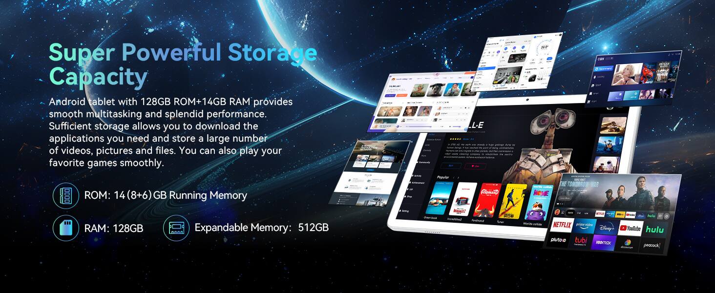 Super Powerful Storage Capacity

Android tablet with 128GB ROM + 14GB RAM provides smooth multitasking and splendid performance. Sufficient storage allows you to download the applications you need and store a large number of videos, pictures, and files. You can also play your favorite games smoothly.

- ROM: 14 (8+6) GB Running Memory
- RAM: 128GB
- Expandable Memory: 512GB

Popular Apps: Netflix, Pluto TV, Tubi, Disney+, AMC+, Hulu, Paramount+, Peacock