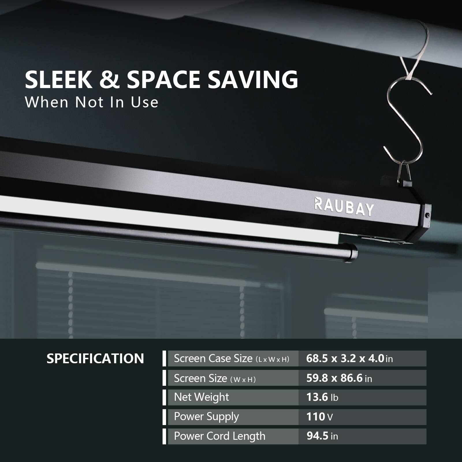 SLEEK & SPACE SAVING  
When Not In Use  

RAUBAY  

SPECIFICATION  
- Screen Case Size (LxWxH): 68.5 x 3.2 x 4.0 in  
- Screen Size (W x H): 59.8 x 86.6 in  
- Net Weight: 13.6 lb  
- Power Supply: 110V  
- Power Cord Length: 94.5 in