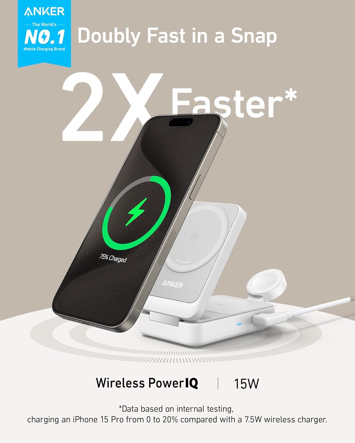 ANKER The World's NO.1 Mobile Charging Brand Doubly Fast in a Snap 2X Faster* 75% Charged ANKER Wireless PowerIQ IQ | 15W *Data based on internal testing, charging an iPhone 15 Pro from 0 to 20% compared with a 7.5W wireless charger.