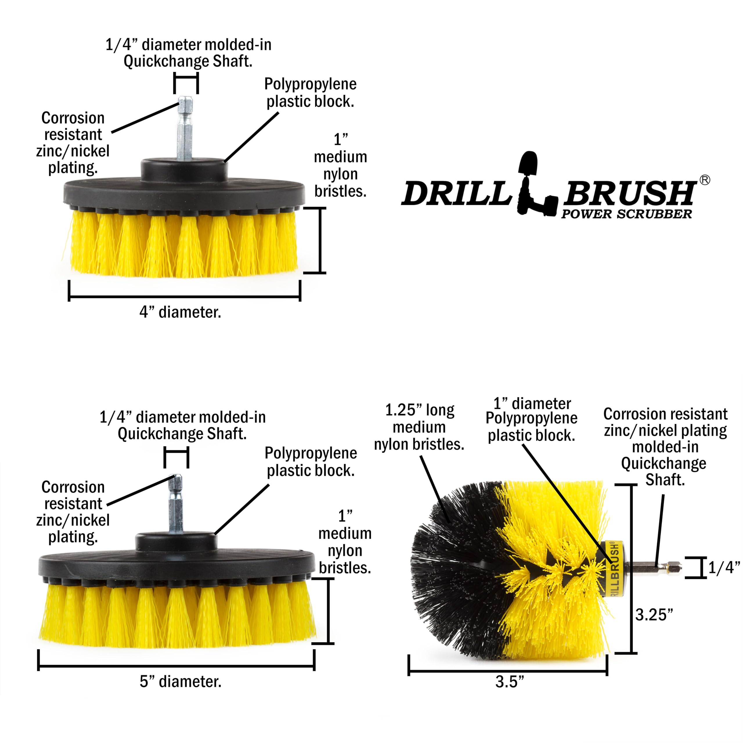 1/4" diameter molded-in Quickchange Shaft. Polypropylene plastic block. Corrosion resistant 1" zinc/nickel medium plating. nylon bristles. DRILL BRUSH POWER SCRUBBER 4" diameter. 1" diameter 1.25" long Corrosion resistant 1/4" diameter molded-in Polypropylene medium zinc/nickel plating Quickchange Shaft. plastic block. nylon bristles. molded-in Polypropylene plastic block. Quickchange Shaft. Corrosion resistant zinc/nickel 1" plating. medium nylon bristles. LLBRUSH T1/4" 3.25" 5" diameter. 3.5"