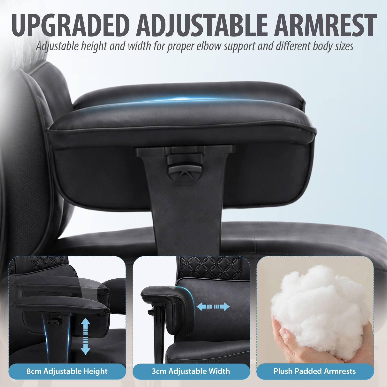 UPGRADED ADJUSTABLE ARMREST  
Adjustable height and width for proper elbow support and different body sizes

8cm Adjustable Height  
3cm Adjustable Width  
Plush Padded Armrests
