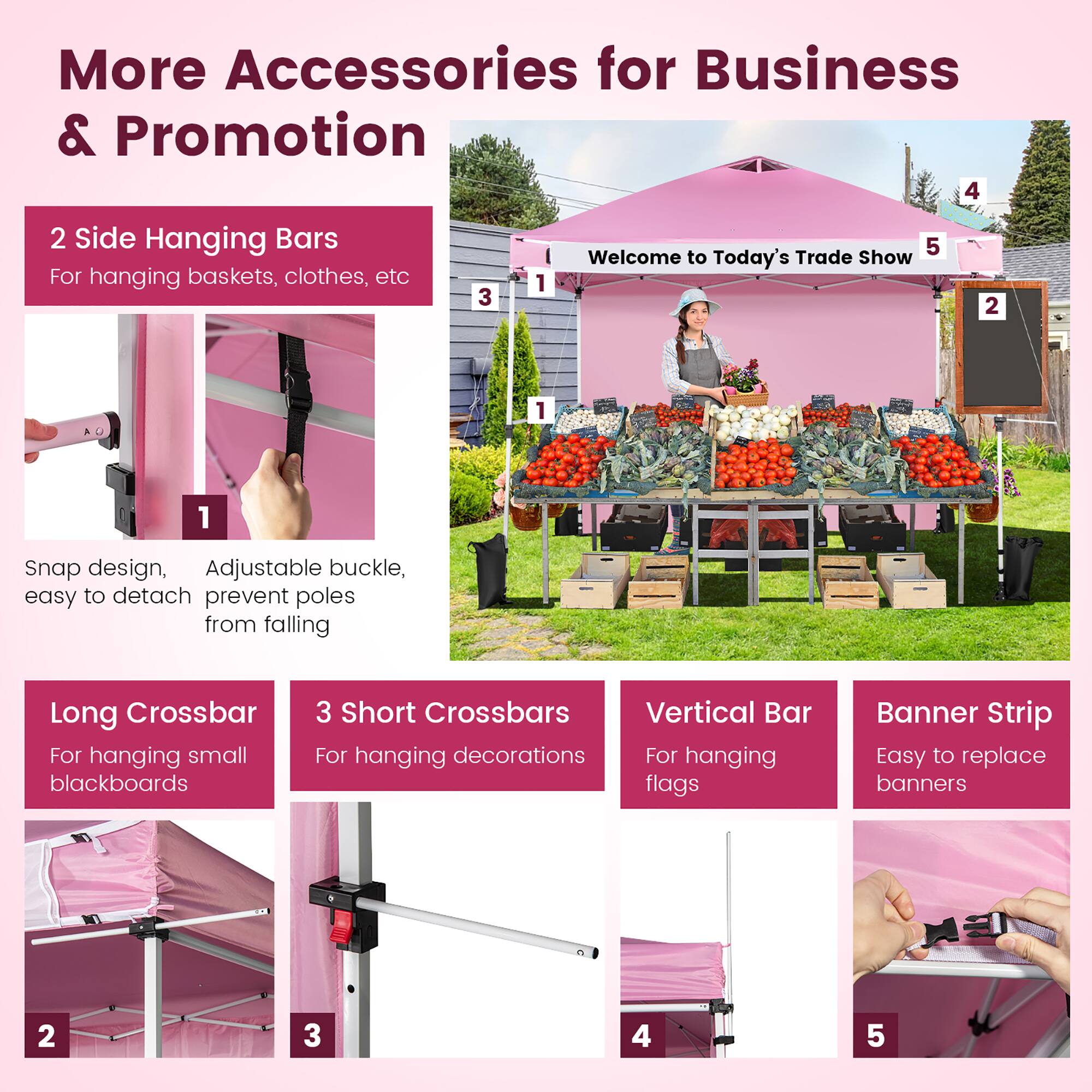 More Accessories for Business & Promotion

1. 2 Side Hanging Bars
   - For hanging baskets, clothes, etc
   - Snap design, Adjustable buckle, easy to detach
   - Prevent poles from falling

2. Long Crossbar
   - For hanging small blackboards

3. 3 Short Crossbars
   - For hanging decorations

4. Vertical Bar
   - For hanging flags

5. Banner Strip
   - Easy to replace banners

Welcome to Today's Trade Show