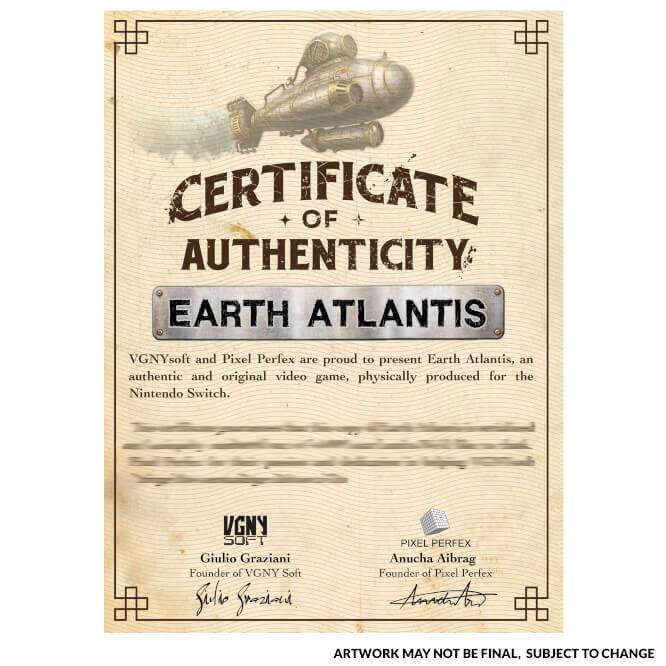 CERTIFICATE OF AUTHENTICITY  
EARTH ATLANTIS  

VGNYsoft and Pixel Perfex are proud to present Earth Atlantis, an authentic and original video game, physically produced for the Nintendo Switch.  

VGNY SOFT  
Giulio Graziani  
Founder of VGNY Soft  

PIXEL PERFEX  
Anucha Aibrag  
Founder of Pixel Perfex  

ARTWORK MAY NOT BE FINAL, SUBJECT TO CHANGE