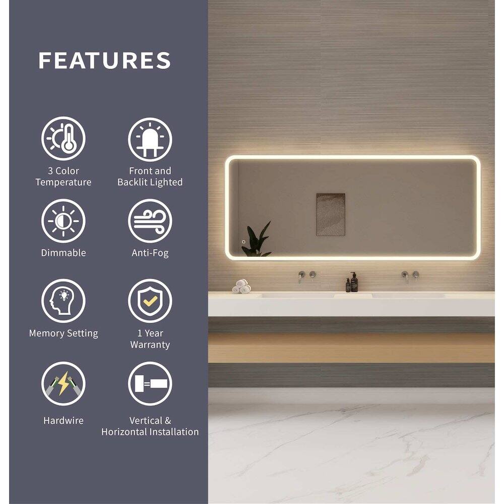 FEATURES

- 3 Color Temperature
- Front and Backlit Lighted
- Dimmable
- Anti-Fog
- Memory Setting
- 1 Year Warranty
- Hardwire
- Vertical & Horizontal Installation