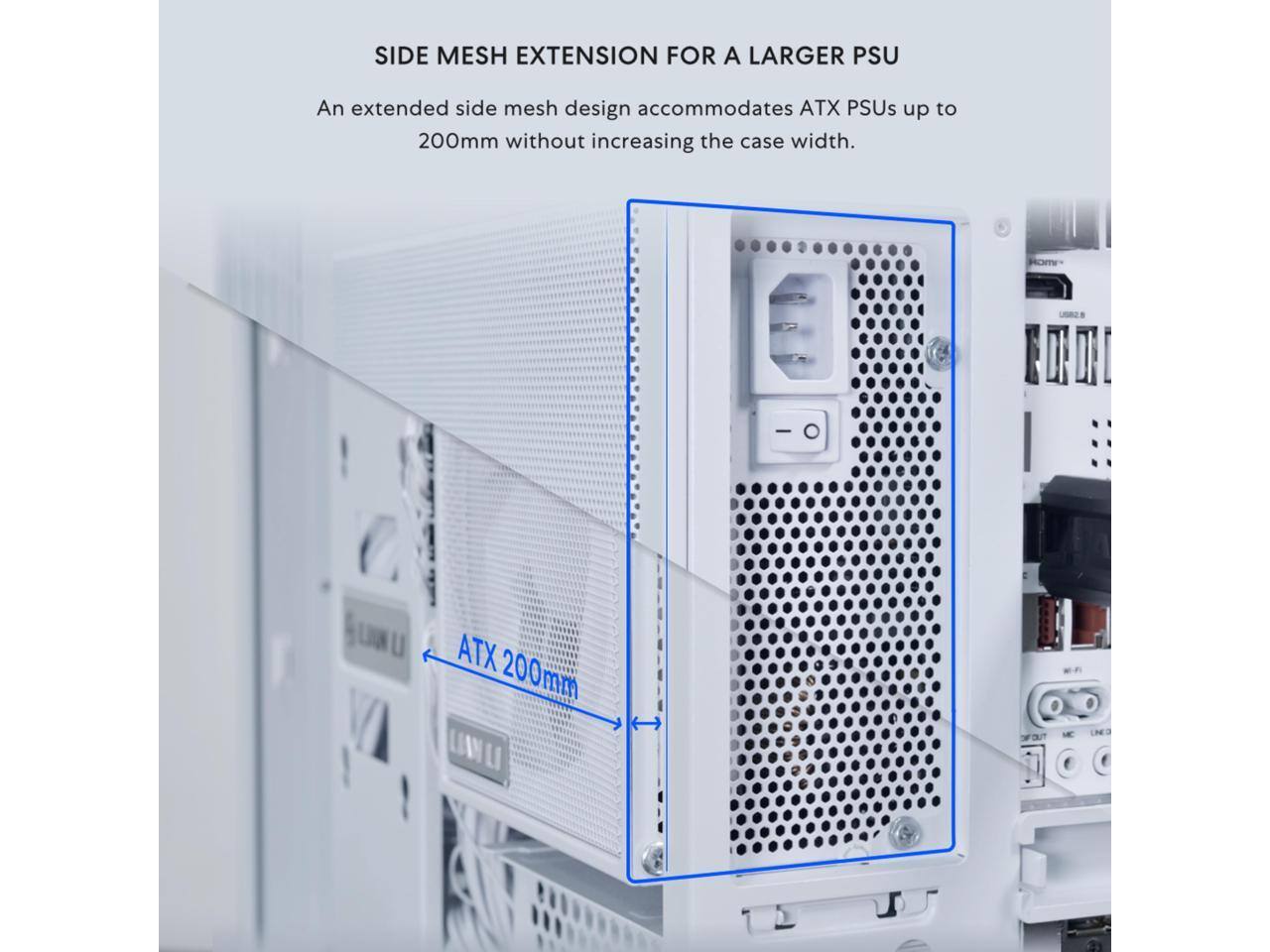 SIDE MESH EXTENSION FOR A LARGER PSU

An extended side mesh design accommodates ATX PSUs up to 200mm without increasing the case width.

ATX 200mm