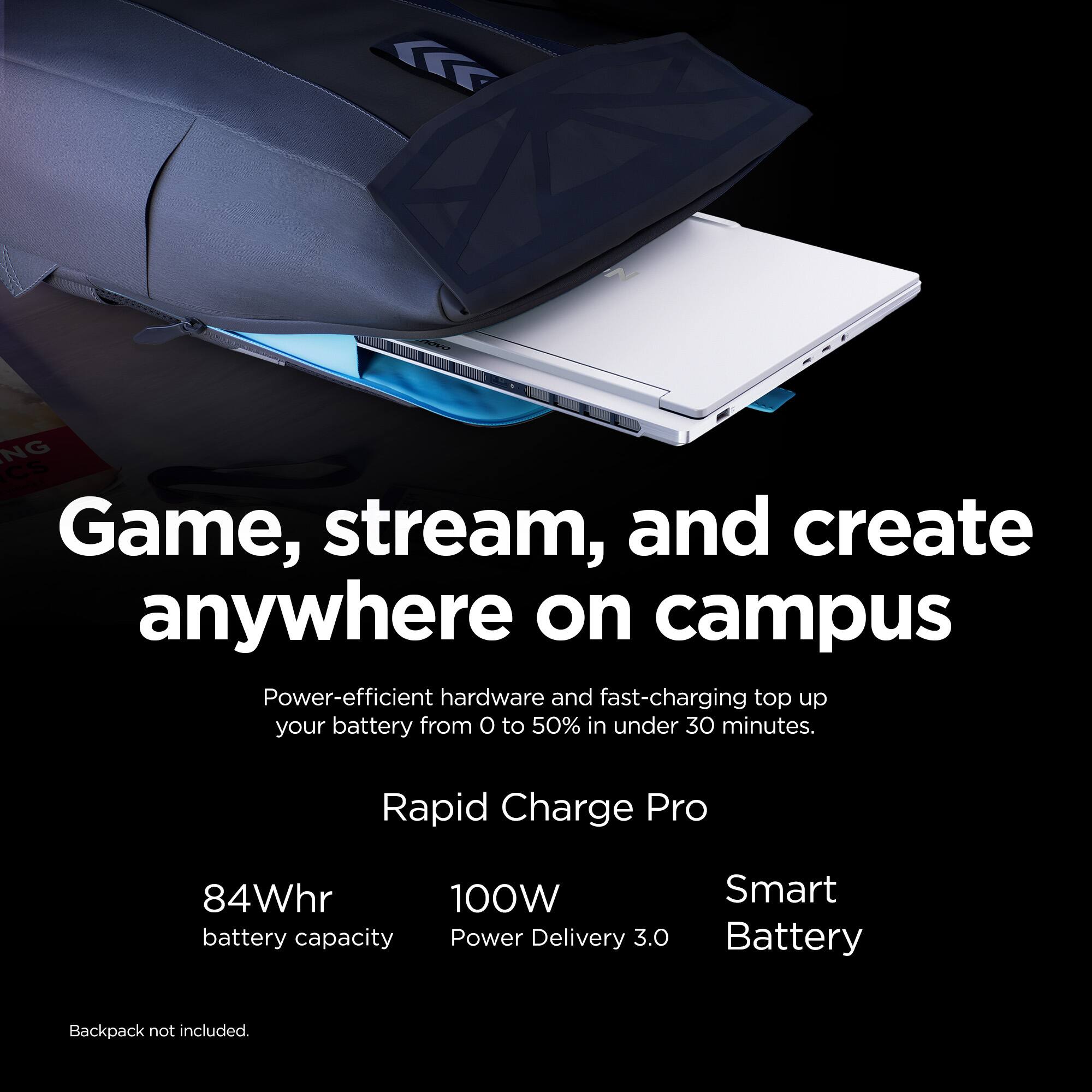 Game, stream, and create anywhere on campus. Power-efficient hardware and fast-charging top up your battery from 0 to 50% in under 30 minutes. Rapid Charge Pro 84Whr 100W battery capacity. Power Delivery 3.0. Smart Battery. Backpack not included.