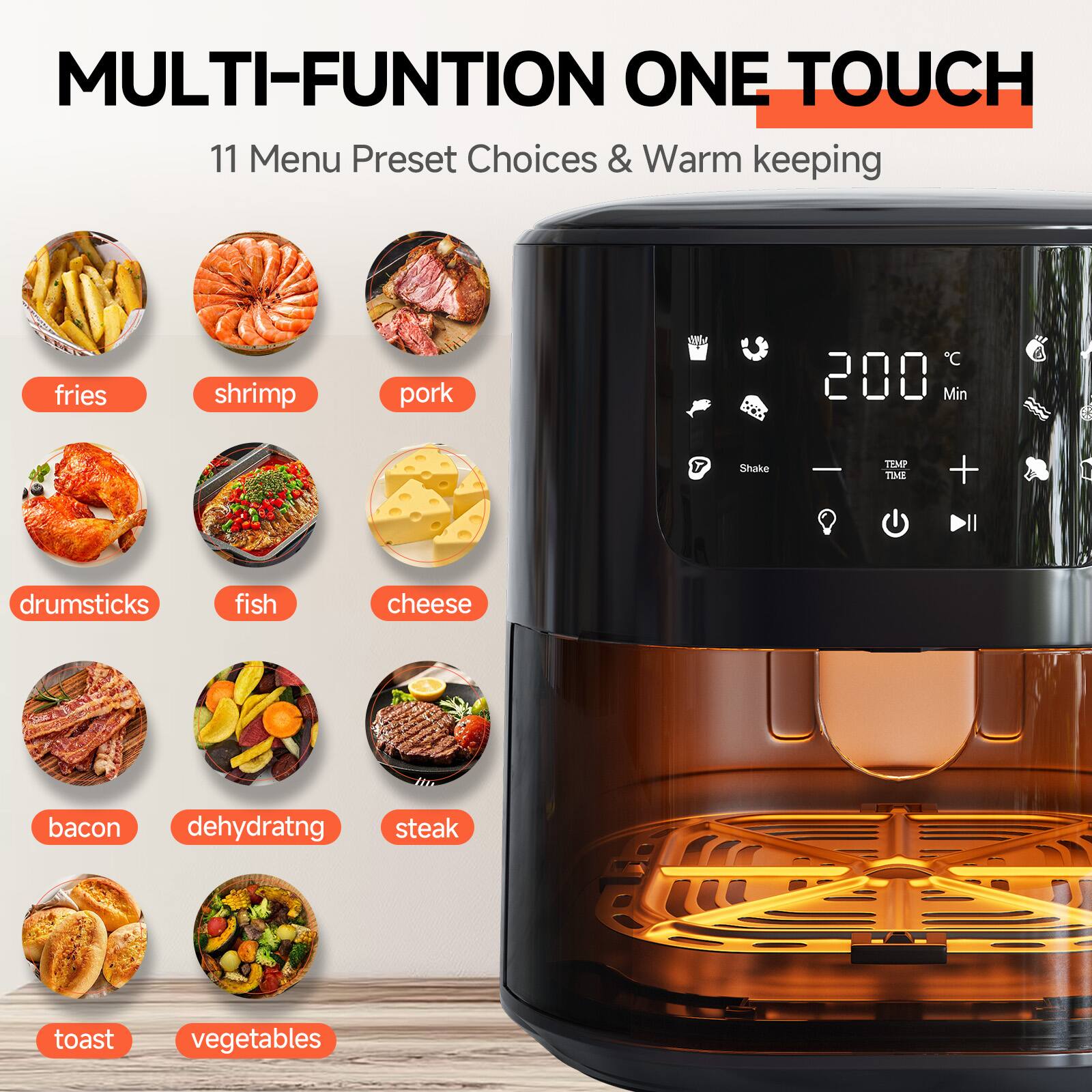 MULTI-FUNCTION ONE TOUCH  
11 Menu Preset Choices & Warm keeping

- fries
- shrimp
- pork
- drumsticks
- fish
- cheese
- bacon
- dehydrating
- steak
- toast
- vegetables