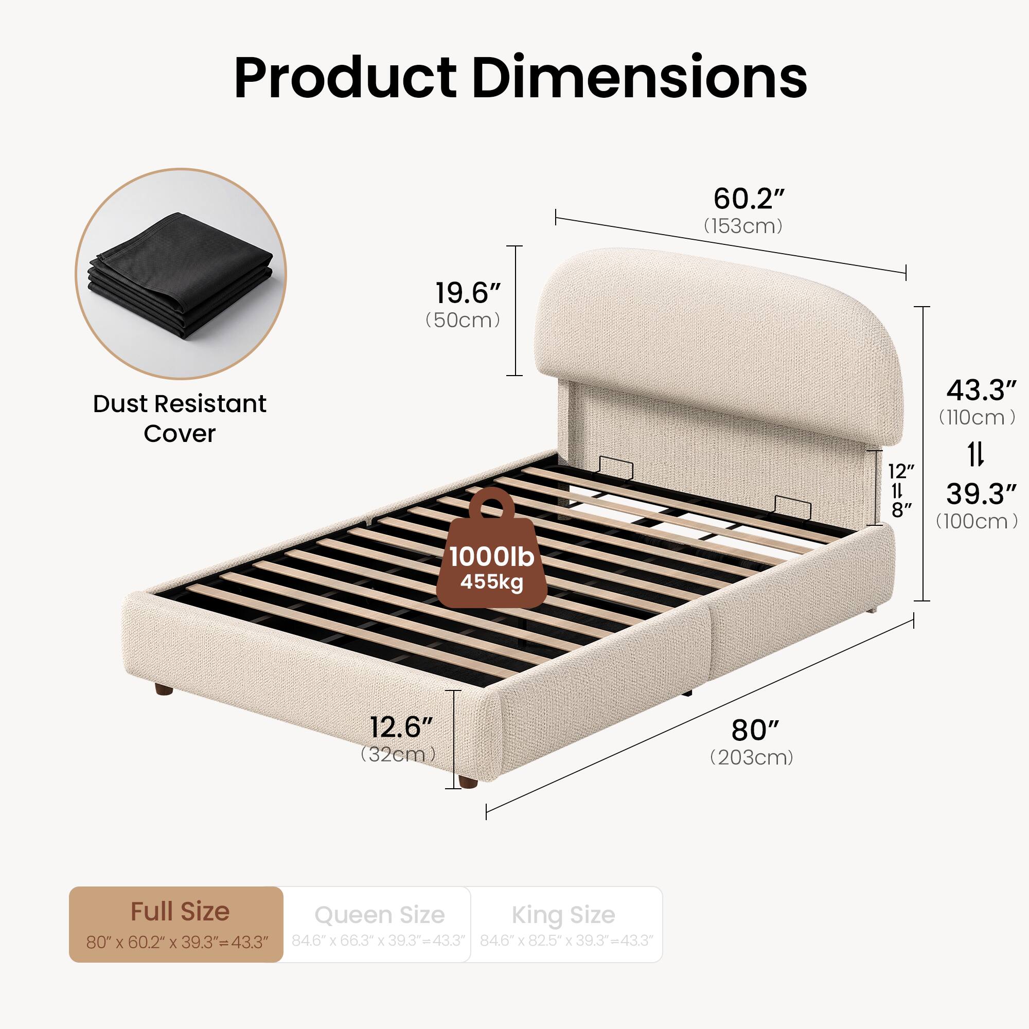 Product Dimensions  
60.2" (153cm)  
19.6" (50cm)  
Dust Resistant Cover  
1000lb 455kg  
43.3" (110cm)  
12.6" (32cm)  
80" (203cm)  

Full Size  
Queen Size  
King Size  

80" X 60.2" X 39.3" = 43.3"  
84.6" X 66.3" X 39.3" = 43.3"  
84.6" X 82.5" X 39.3" = 43.3"