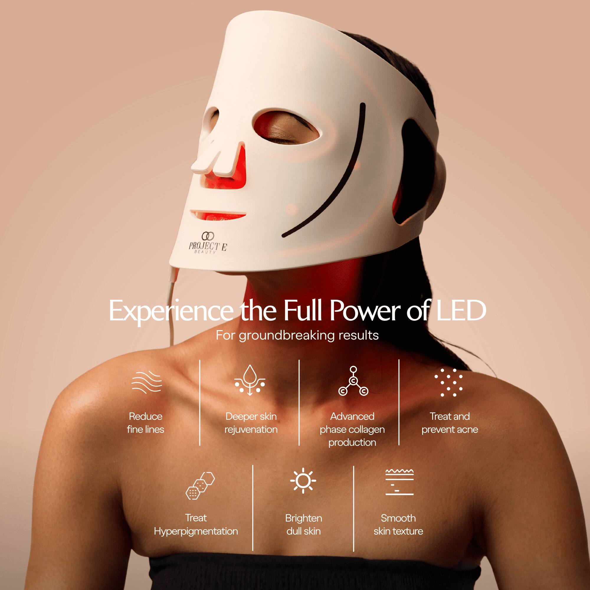 PROJECT E BEAUTY

Experience the Full Power of LED  
For groundbreaking results

- Reduce fine lines
- Deeper skin rejuvenation
- Advanced phase collagen production
- Treat and prevent acne
- Treat Hyperpigmentation
- Brighten dull skin
- Smooth skin texture
