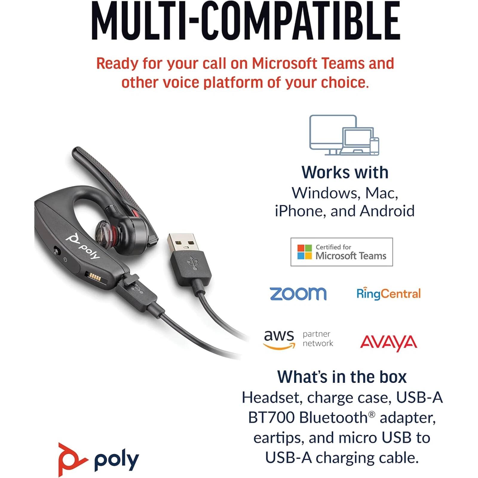 MULTI-COMPATIBLE  
Ready for your call on Microsoft Teams and other voice platform of your choice.  

Works with Windows, Mac, iPhone, and Android  

Certified for Microsoft Teams  
Zoom  
RingCentral  
aws partner network  
AVAYA  

poly  

What's in the box  
Headset, charge case, USB-A BT700 Bluetooth® adapter, eartips, and micro USB to USB-A charging cable.