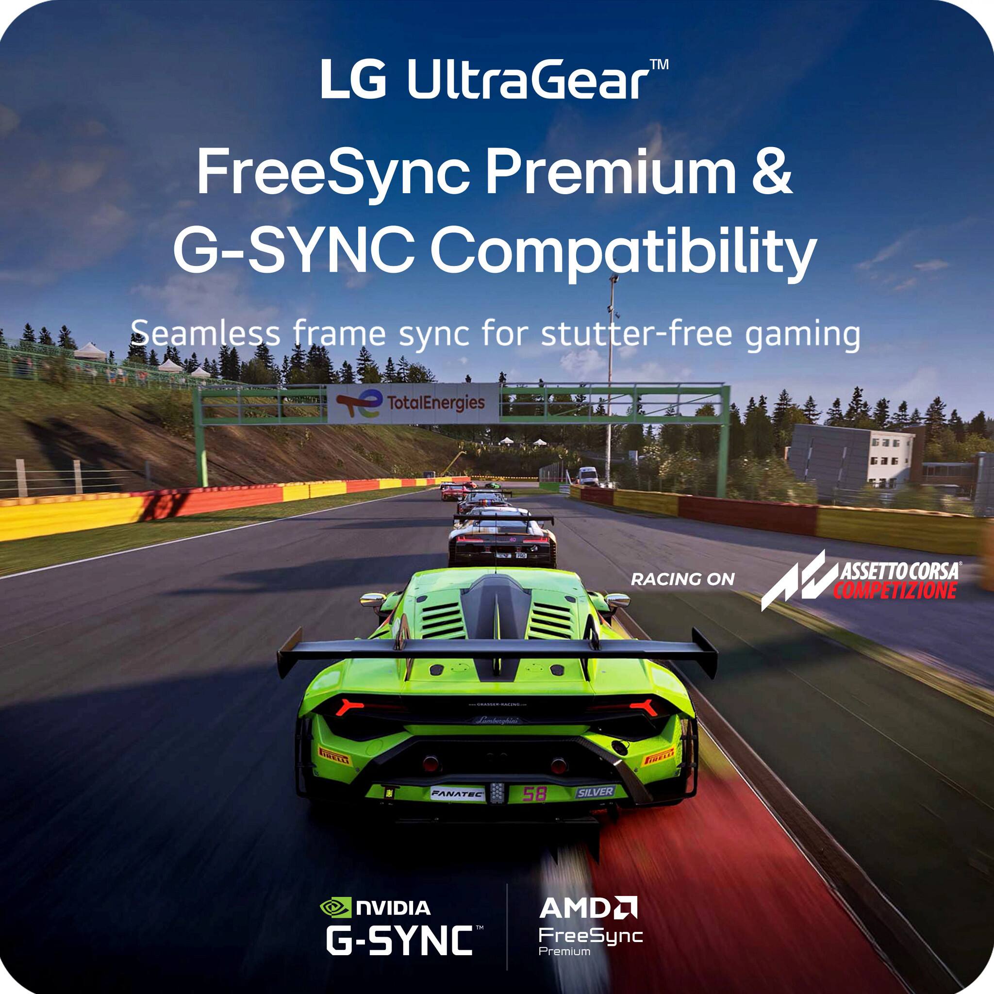 LG UltraGear™  
FreeSync Premium & G-SYNC Compatibility  
Seamless frame sync for stutter-free gaming  

TotalEnergies  
RACING ON  
ASSETTO CORSA COMPETIZIONE  

NVIDIA G-SYNC  
AMD FreeSync Premium