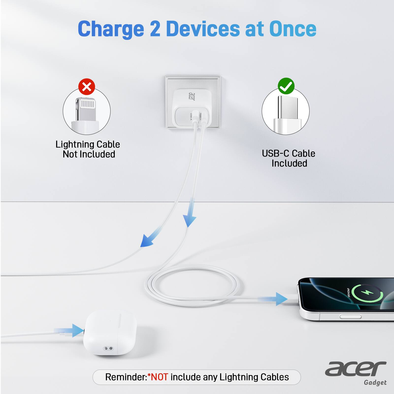 Charge 2 Devices at Once

Lightning Cable Not Included

USB-C Cable Included

Reminder: *NOT include any Lightning Cables

acer Gadget