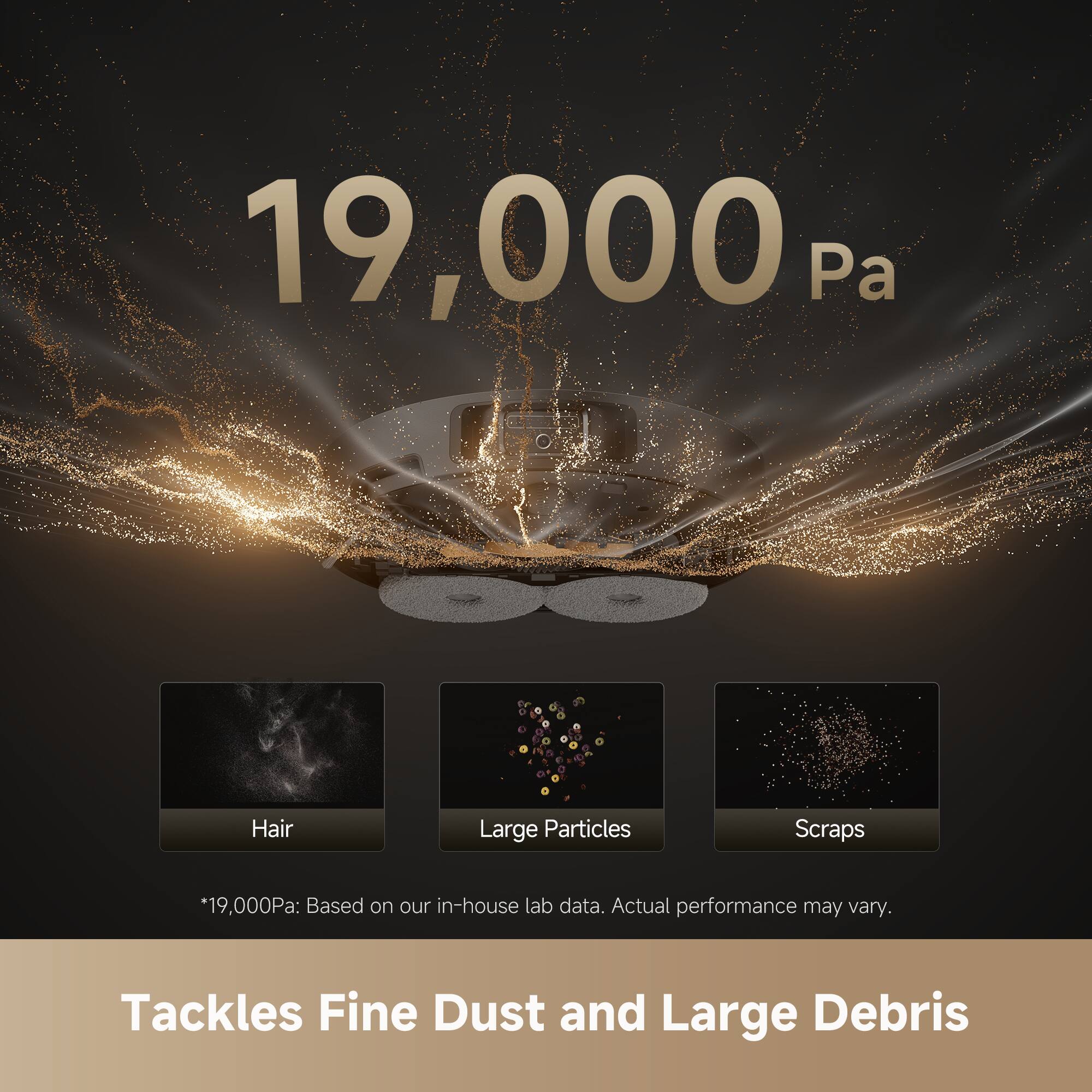 19,000 Pa

Hair Large Particles Scraps

*19,000Pa: Based on our in-house lab data. Actual performance may vary.

Tackles Fine Dust and Large Debris