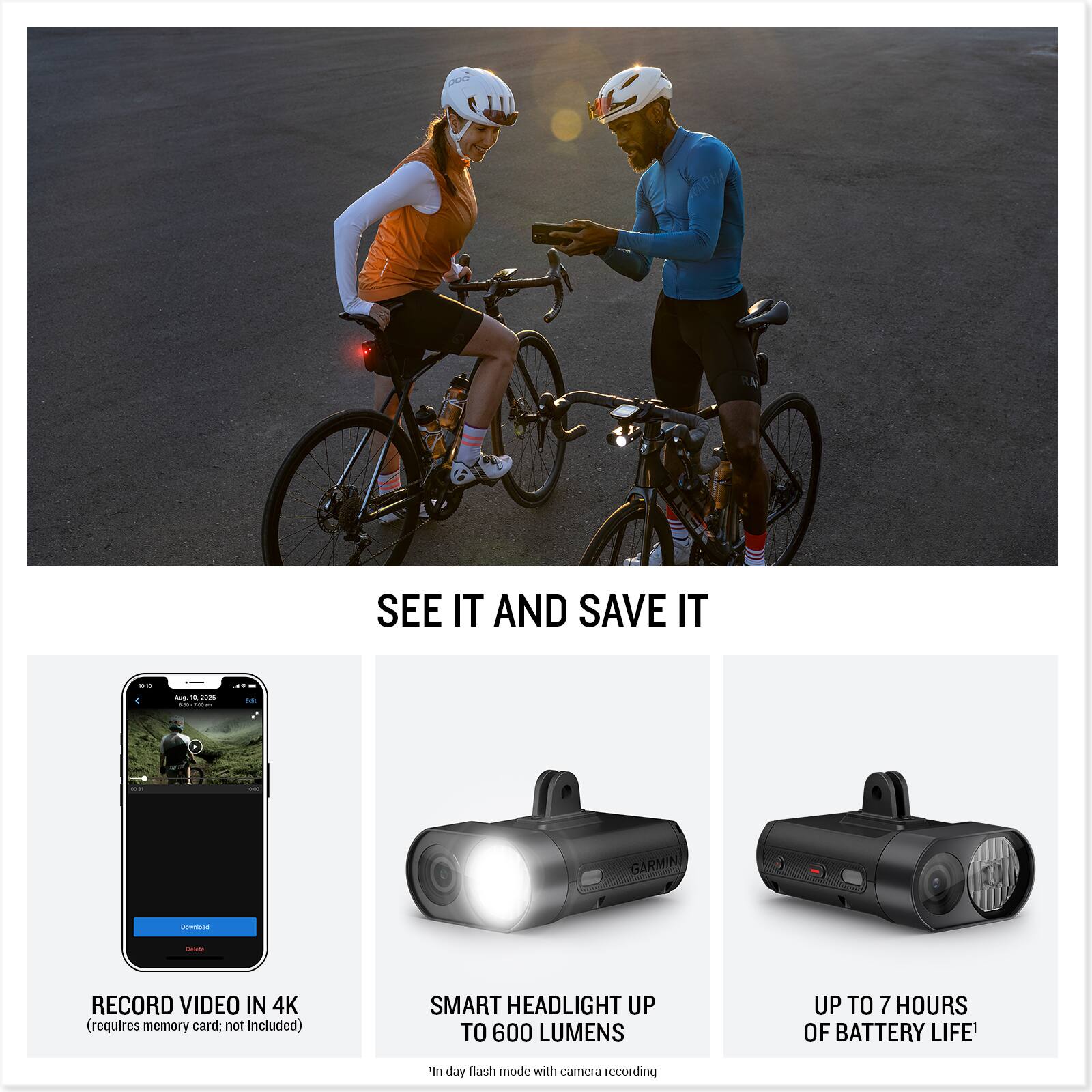 SEE IT AND SAVE IT

RECORD VIDEO IN 4K  
(requires memory card; not included)

SMART HEADLIGHT UP TO 600 LUMENS  
'In day flash mode with camera recording

UP TO 7 HOURS OF BATTERY LIFE'