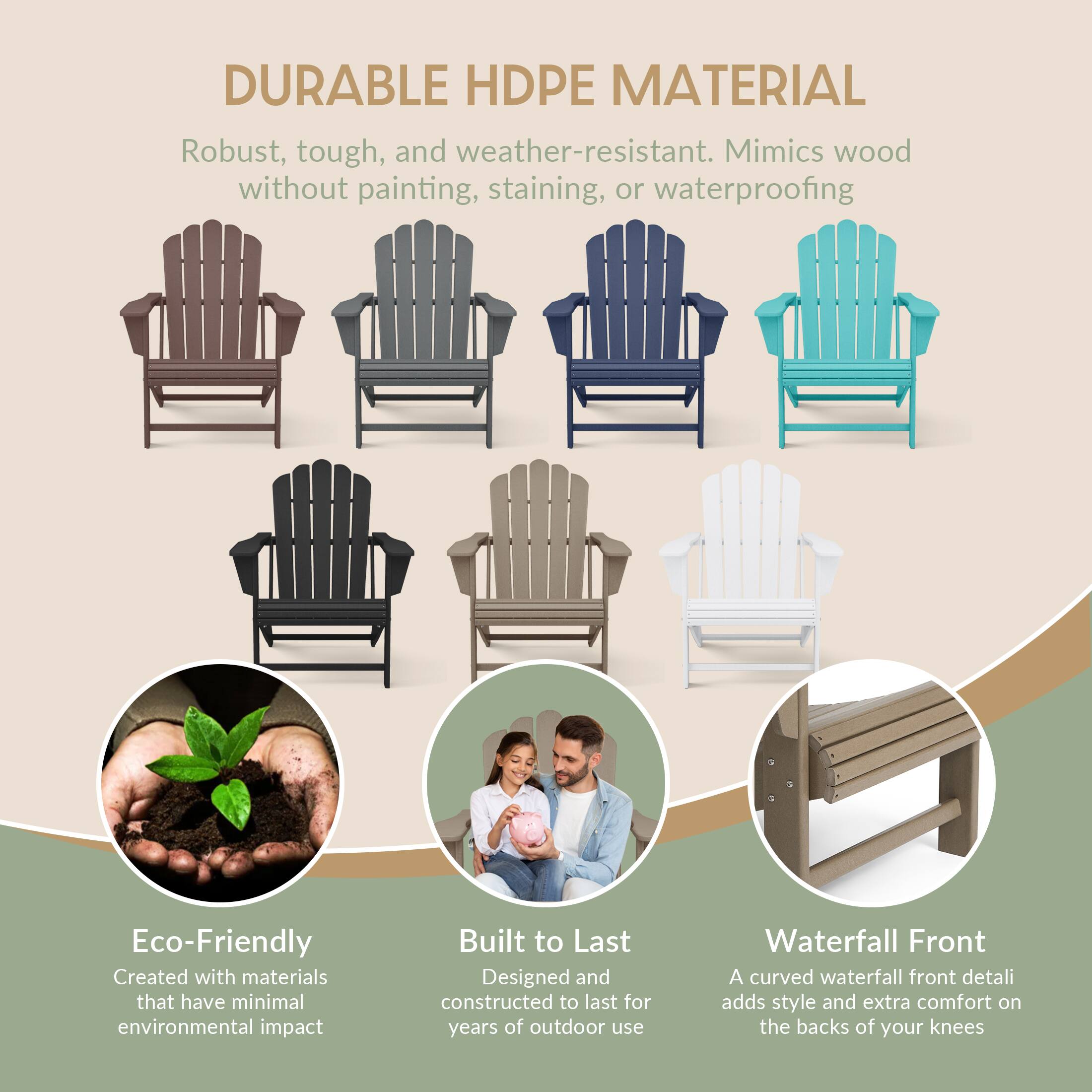 DURABLE HDPE MATERIAL  
Robust, tough, and weather-resistant. Mimics wood without painting, staining, or waterproofing  

Eco-Friendly  
Created with materials that have minimal environmental impact  

Built to Last  
Designed and constructed to last for years of outdoor use  

Waterfall Front  
A curved waterfall front detail adds style and extra comfort on the backs of your knees
