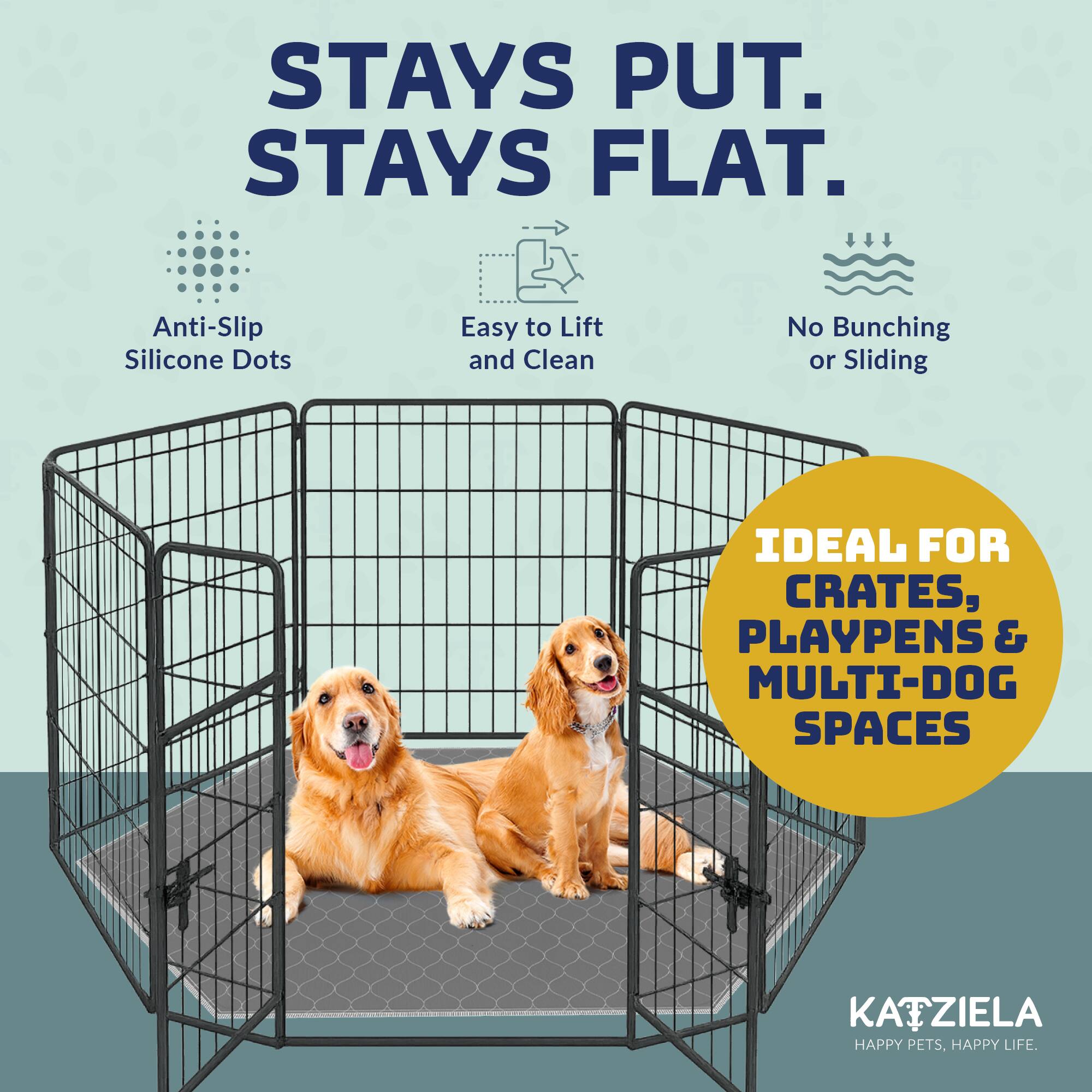 STAYS PUT.  
STAYS FLAT.  
Anti-Slip Silicone Dots  
Easy to Lift and Clean  
No Bunching or Sliding  

IDEAL FOR CRATES, PLAYPENS & MULTI-DOG SPACES  

KATZIELA  
HAPPY PETS, HAPPY LIFE.