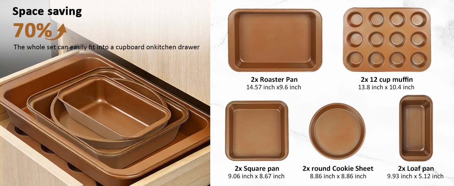 Space saving 70%  
The whole set can easily fit into a cupboard on kitchen drawer  

2x Roaster Pan  
14.57 inch x 9.6 inch  

2x 12 cup muffin  
13.8 inch x 10.4 inch  

2x Square pan  
9.06 inch x 8.67 inch  

2x round Cookie Sheet  
8.86 inch x 8.86 inch  

2x Loaf pan  
9.93 inch x 5.12 inch