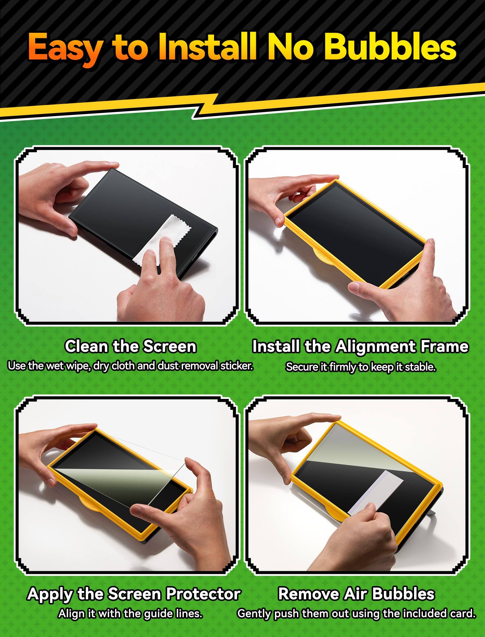 Easy to Install No Bubbles

1. Clean the Screen
   - Use the wet wipe, dry cloth and dust removal sticker.

2. Install the Alignment Frame
   - Secure it firmly to keep it stable.

3. Apply the Screen Protector
   - Align it with the guide lines.

4. Remove Air Bubbles
   - Gently push them out using the included card.