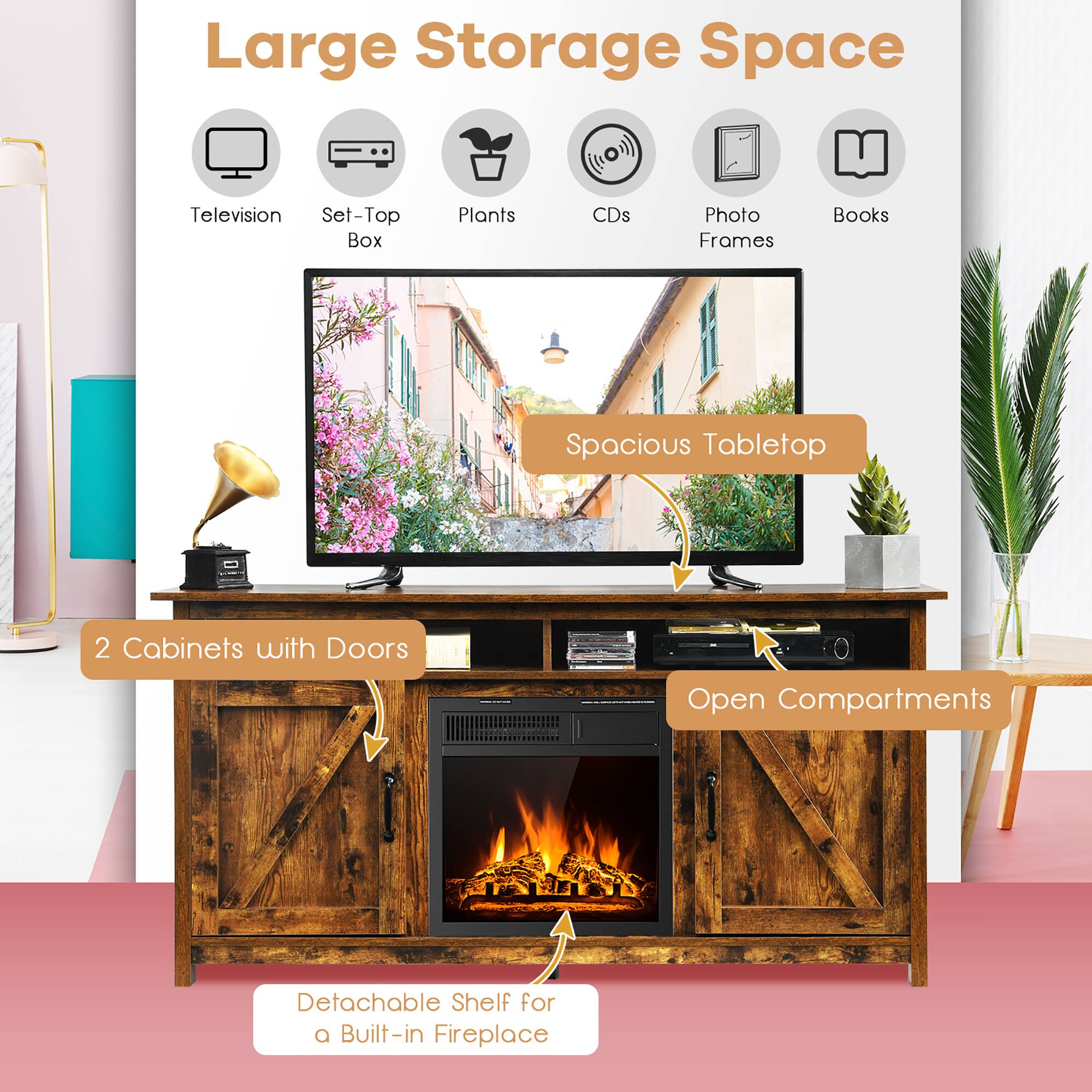 Large Storage Space  
- Television  
- Set-Top Box  
- Plants  
- CDs  
- Photo Frames  
- Books  

Spacious Tabletop  
2 Cabinets with Doors  
Open Compartments  
Detachable Shelf for a Built-in Fireplace
