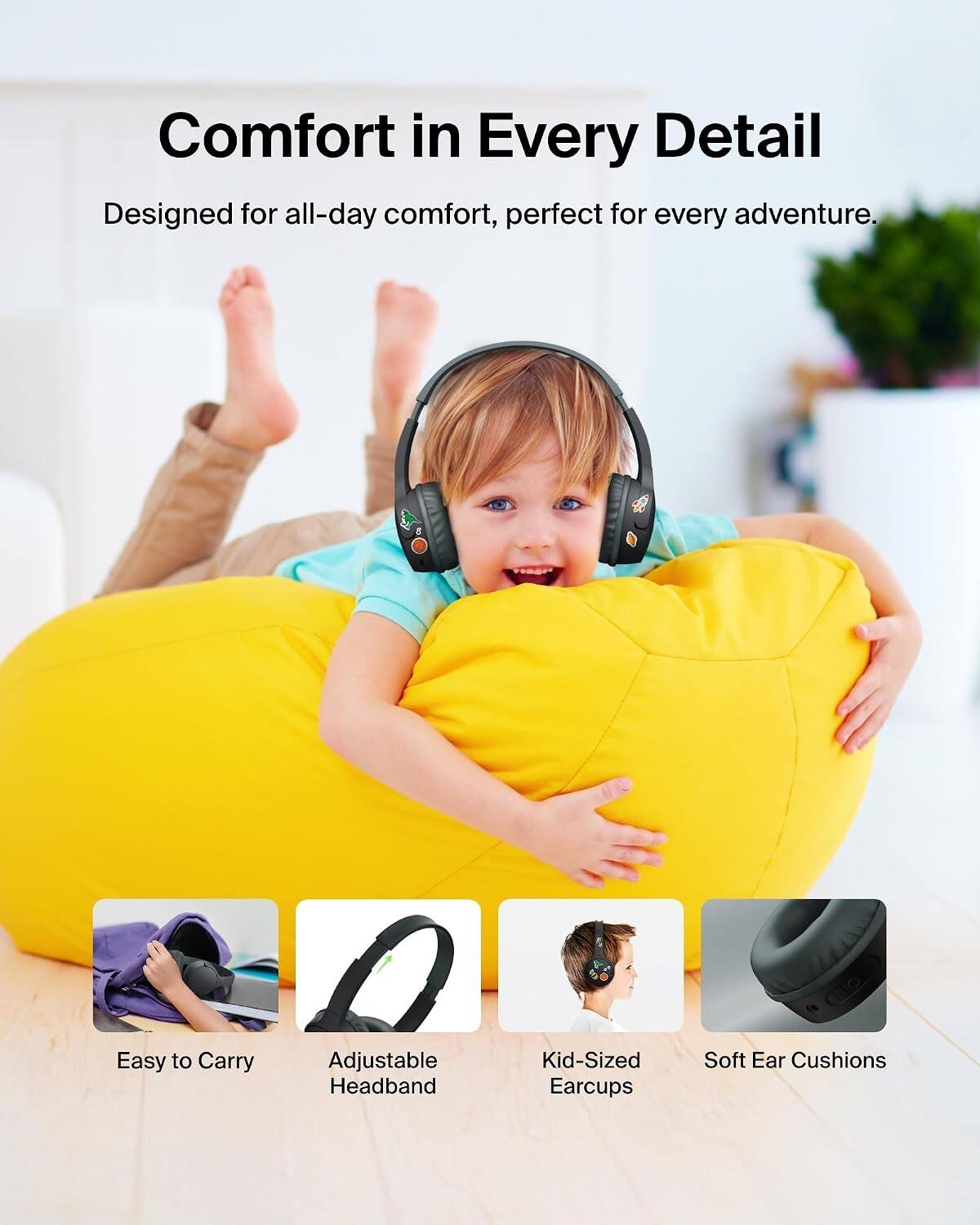 Comfort in Every Detail  
Designed for all-day comfort, perfect for every adventure.  

- Easy to Carry  
- Adjustable Headband  
- Kid-Sized Earcups  
- Soft Ear Cushions