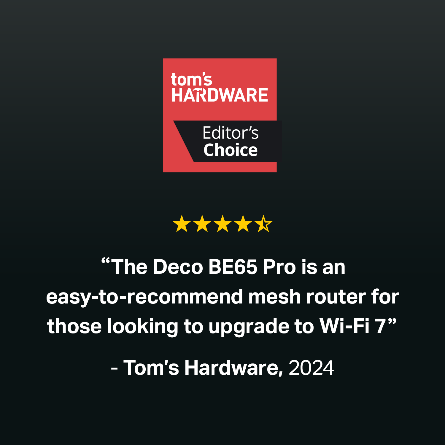 tom's HARDWARE Editor's Choice

"The Deco BE65 Pro is an easy-to-recommend mesh router for those looking to upgrade to Wi-Fi 7" - Tom's Hardware, 2024