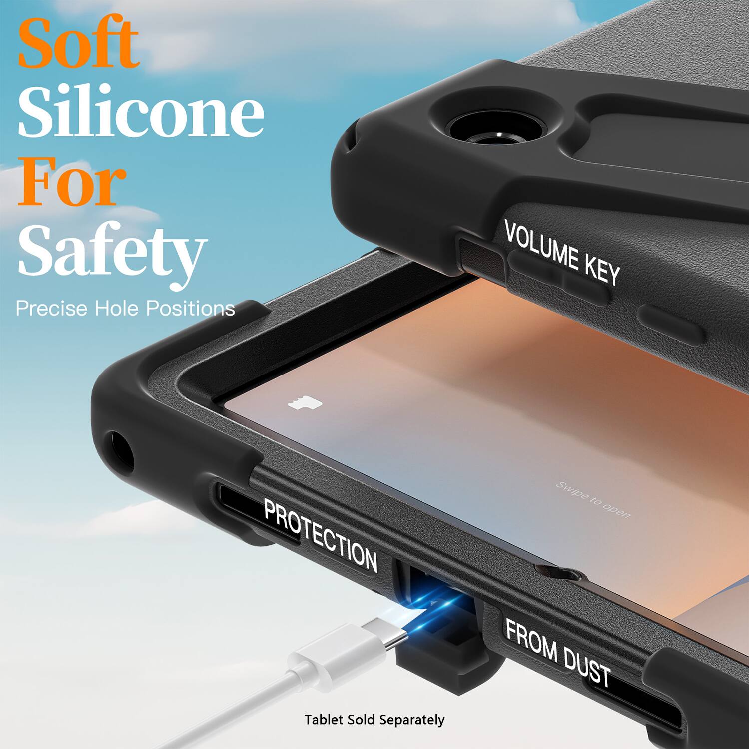 Soft Silicone For Safety  
Precise Hole Positions  

VOLUME KEY  
PROTECTION  
FROM DUST  

Tablet Sold Separately  

Swipe to open
