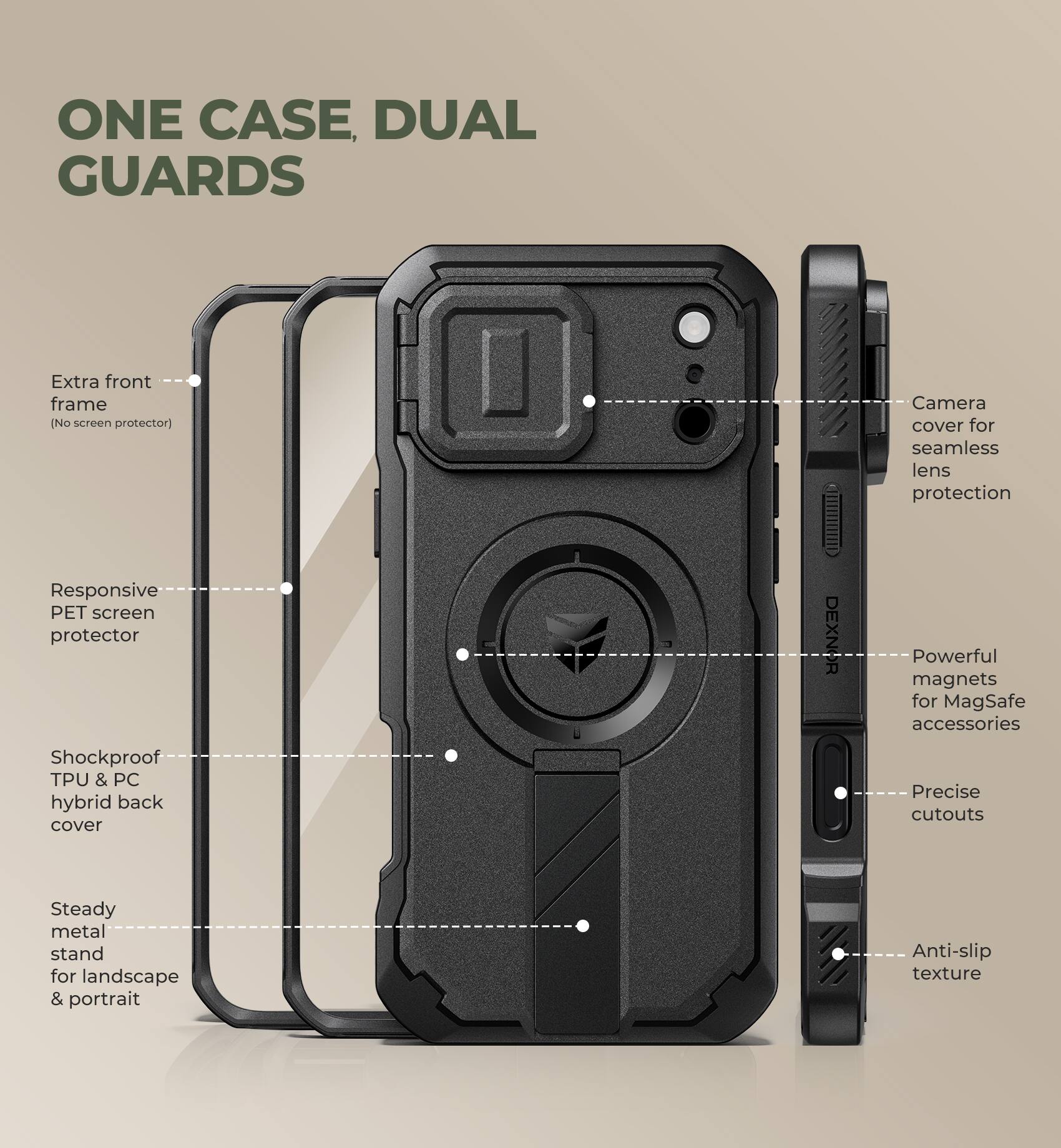 ONE CASE, DUAL GUARDS

Extra front frame (No screen protector)

Responsive PET screen protector

Shockproof TPU & PC hybrid back cover

Steady metal stand for landscape & portrait

Camera cover for seamless lens protection

Powerful magnets for MagSafe accessories

Precise cutouts

Anti-slip texture