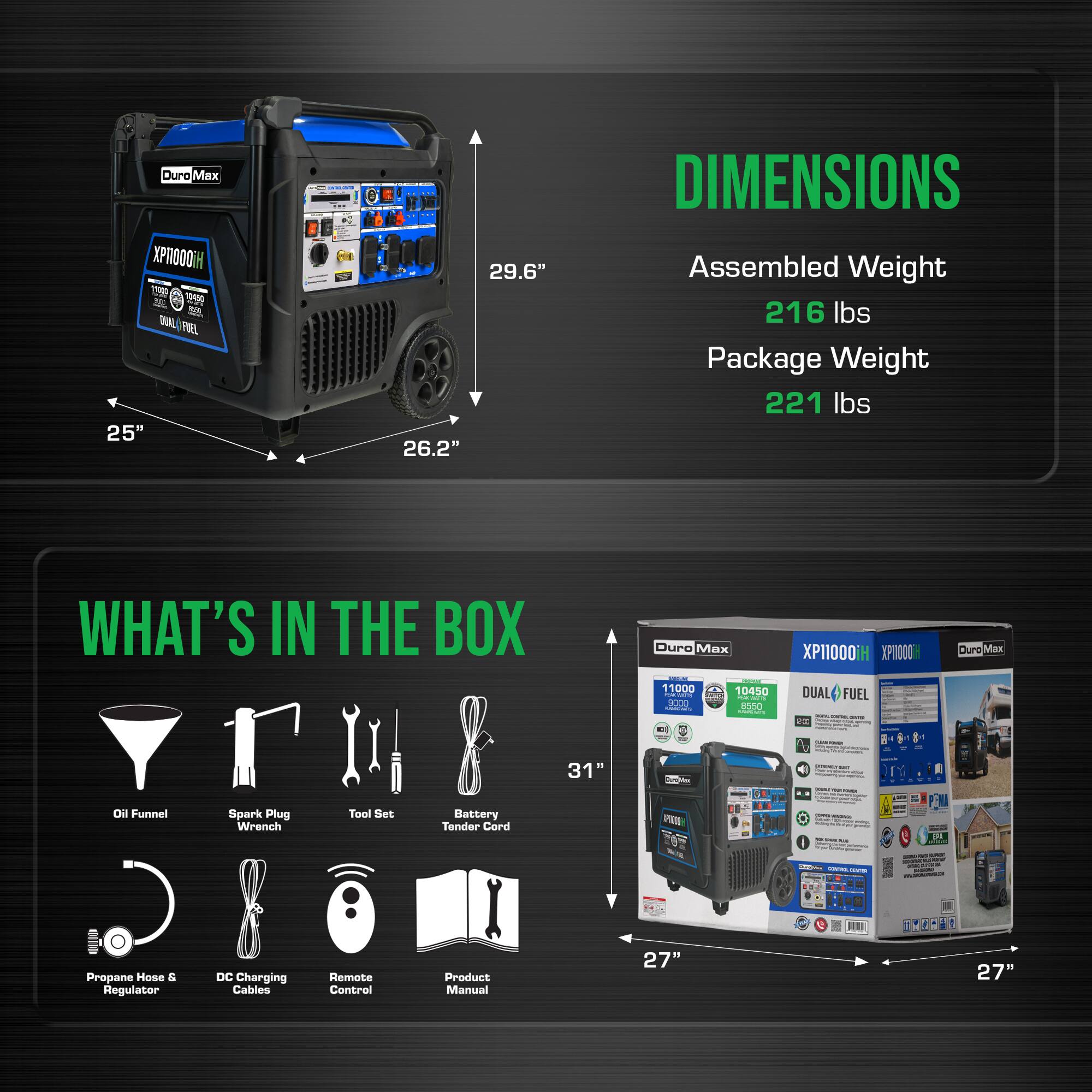 Duro Max XP10000iH - SORSO 2 SL DAL TREL 25" - 29.6" - 26.2"  
DIMENSIONS  
Assembled Weight: 216 lbs  
Package Weight: 221 lbs  

WHAT'S IN THE BOX  
- Duro Max 11000  
- 10450  
- 0000  
- en50  
- XP11000iH  
- XP000  
- DUAL FUEL  
- Buro Mas - d  
- Oil Funnel  
- Spark Plug Wrench  
- Tool Set  
- Battery Tender Cord  
- Propane Hose & Regulator  
- DC Charging Cables  
- Remote Control  
- Product Manual  

Dimensions of the box: 31" - 27" - 27"