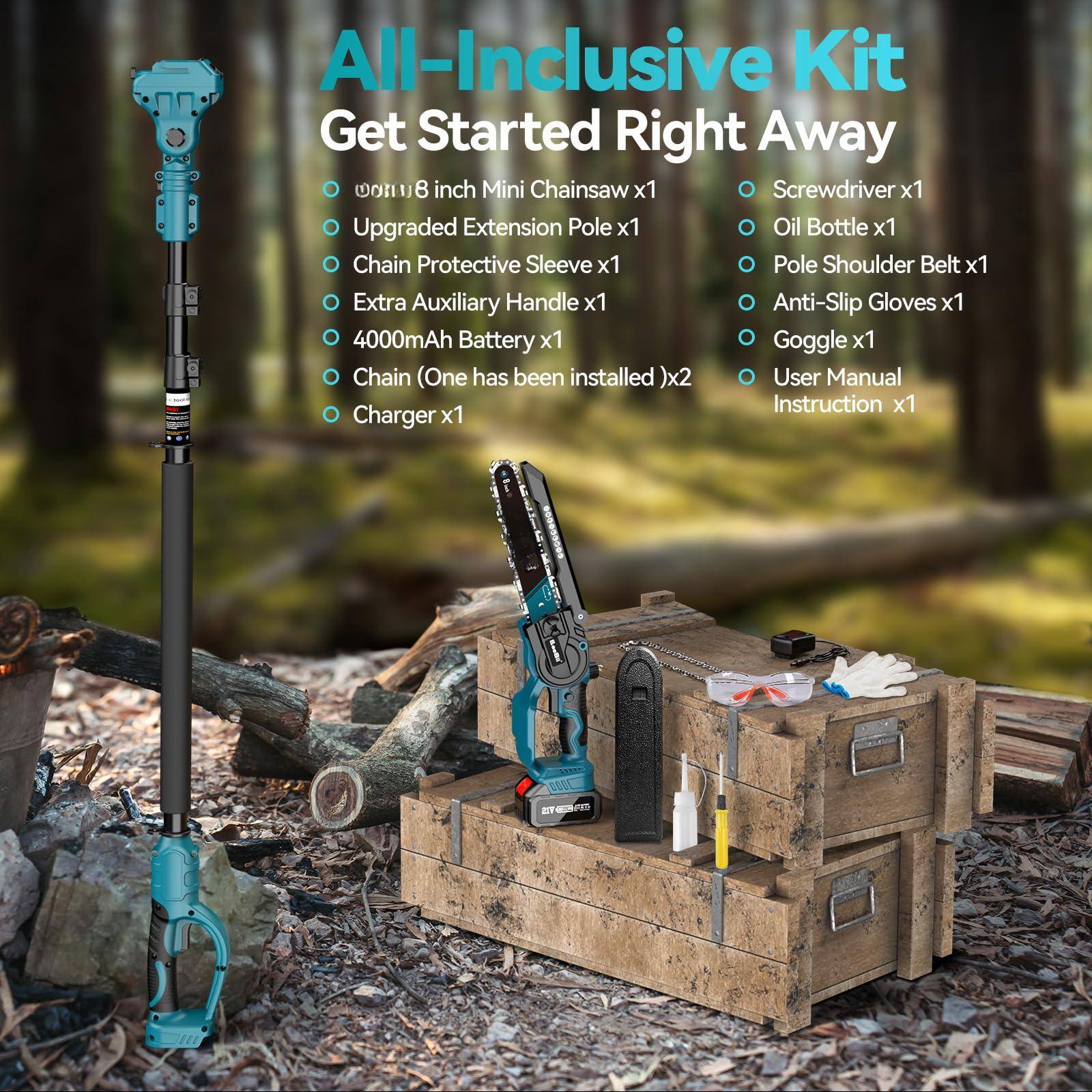 All-Inclusive Kit  
Get Started Right Away  

- 8 inch Mini Chainsaw x1  
- Upgraded Extension Pole x1  
- Chain Protective Sleeve x1  
- Extra Auxiliary Handle x1  
- 4000mAh Battery x1  
- Chain (One has been installed) x2  
- Charger x1  
- Screwdriver x1  
- Oil Bottle x1  
- Pole Shoulder Belt x1  
- Anti-Slip Gloves x1  
- Goggle x1  
- User Manual Instruction x1