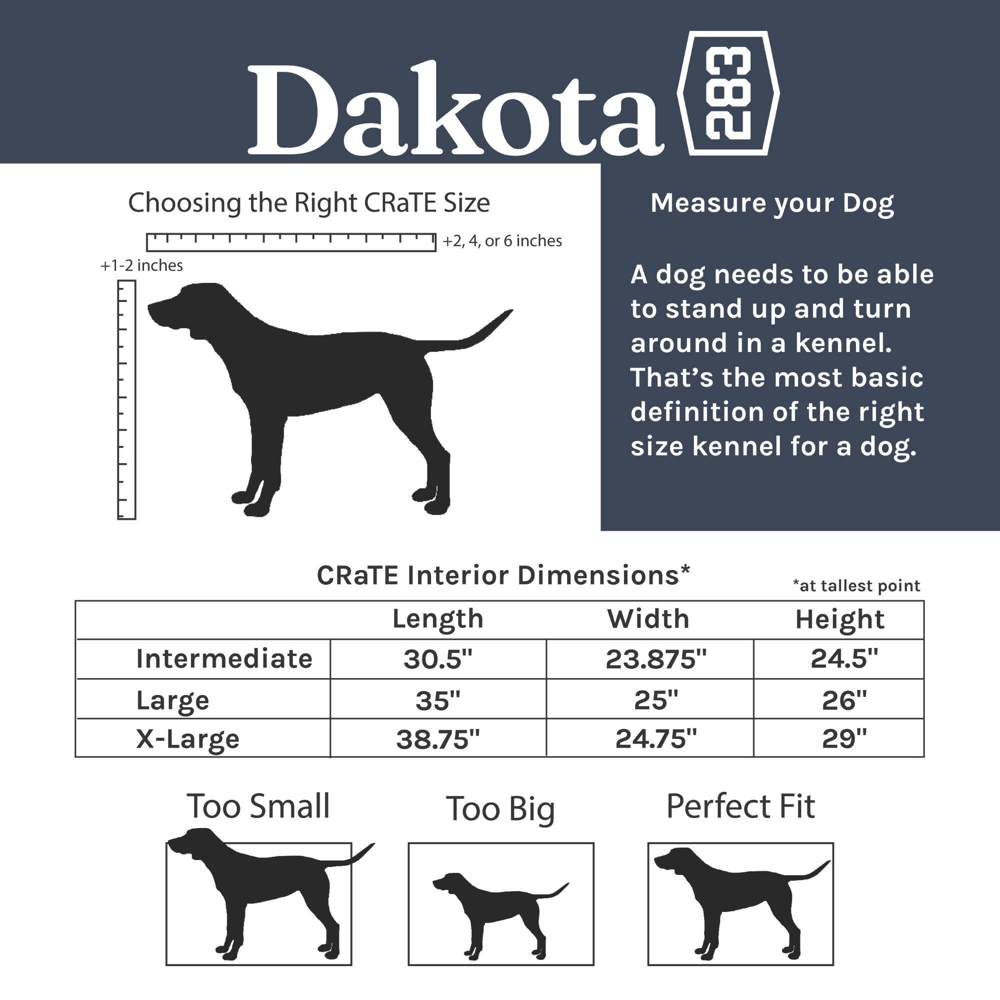 Dakota 283

Choosing the Right CRaTE Size

Measure your Dog +2, 4, or 6 inches +1-2 inches

A dog needs to be able to stand up and turn around in a kennel. That's the most basic definition of the right size kennel for a dog.

CRaTE Interior Dimensions*  
Length | Width | Height  
Intermediate | 30.5" | 23.875" | 24.5"  
Large | 35" | 25" | 26"  
X-Large | 38.75" | 24.75" | 29"  

*at tallest point

Too Small | Too Big | Perfect Fit