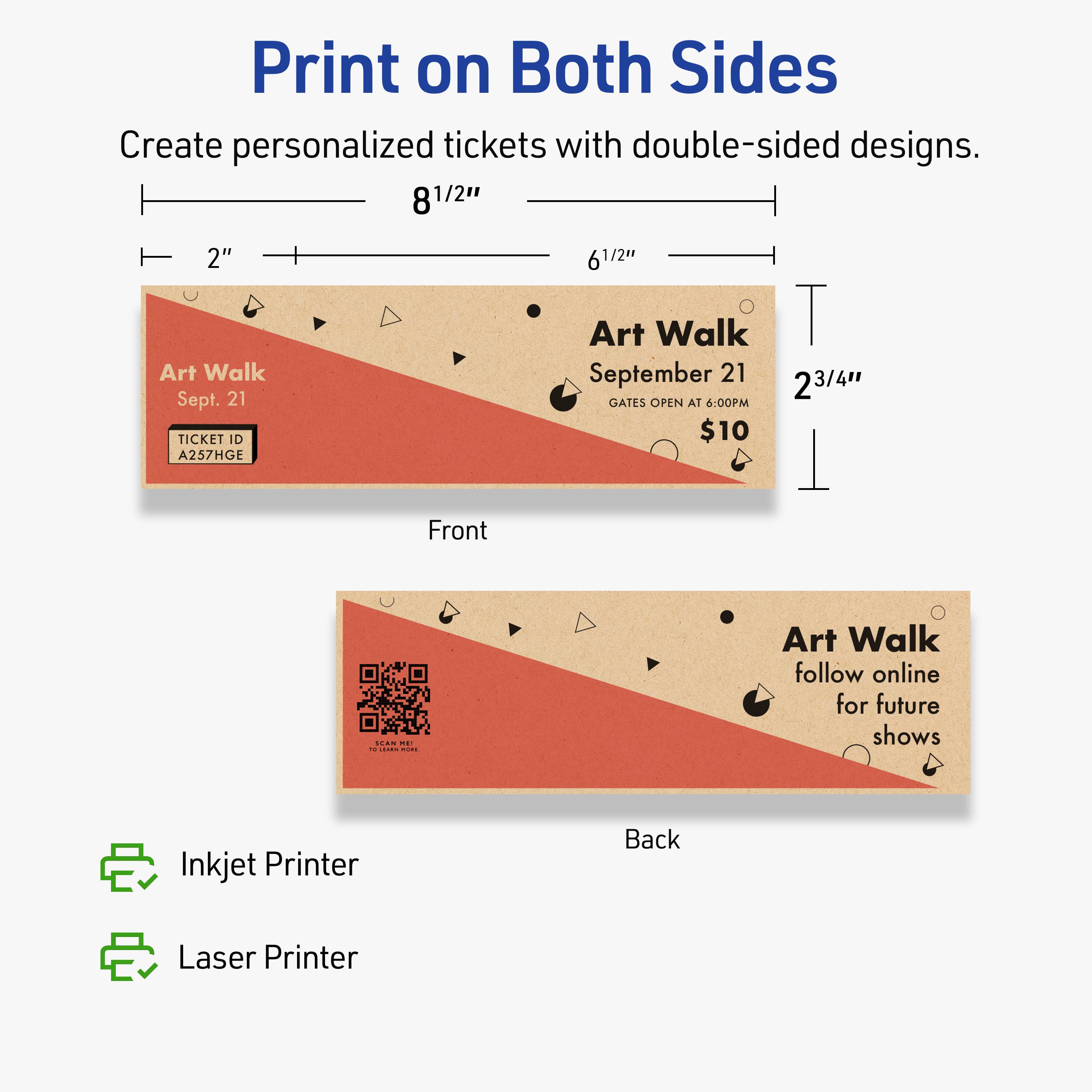 Print on Both Sides

Create personalized tickets with double-sided designs.

Front:
- Art Walk
- Sept. 21
- TICKET ID A257HGE
- Art Walk September 21
- GATES OPEN AT 6:00PM
- $10

Back:
- Art Walk
- follow online for future shows

Dimensions:
- 8 1/2" x 6 1/2"
- 2 3/4" height

Printed with:
- Inkjet Printer
- Laser Printer