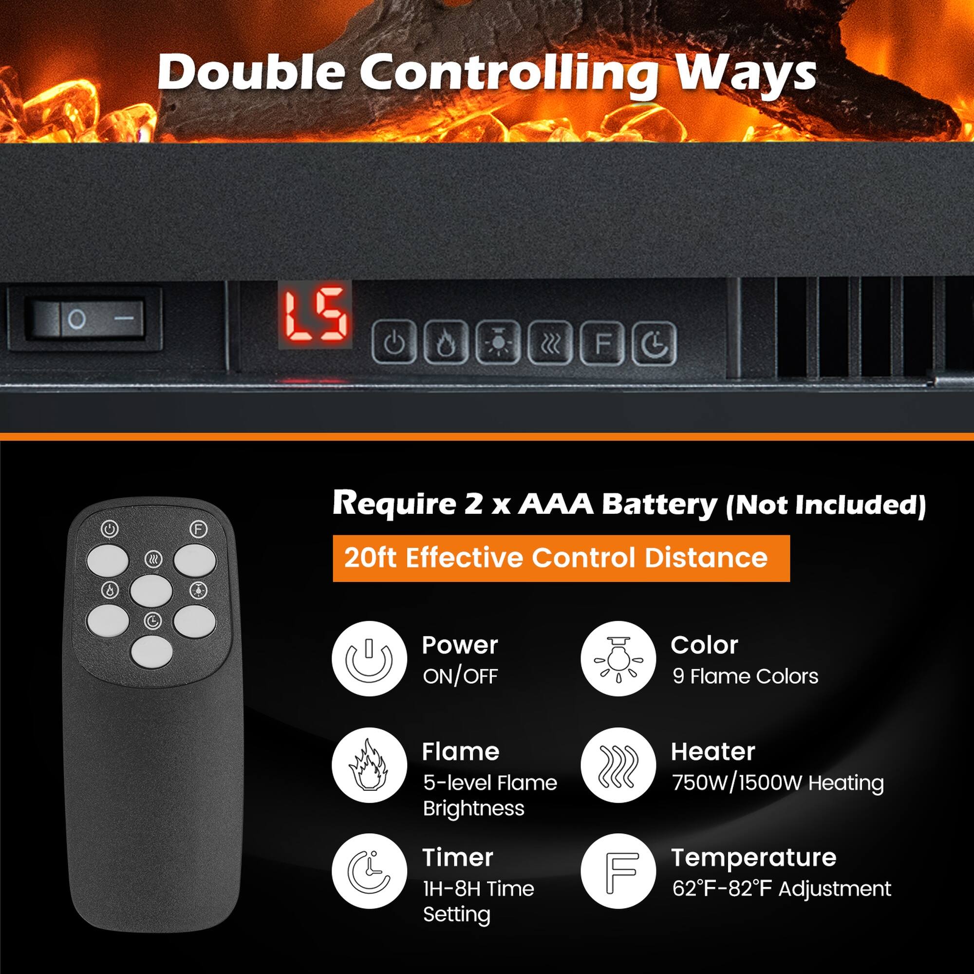 Double Controlling Ways

Require 2 x AAA Battery (Not Included)  
20ft Effective Control Distance

- Power ON/OFF
- Flame 5-level Flame Brightness
- Timer 1H-8H Time Setting
- Color 9 Flame Colors
- Heater 750W/1500W Heating
- Temperature F 62F-82F Adjustment