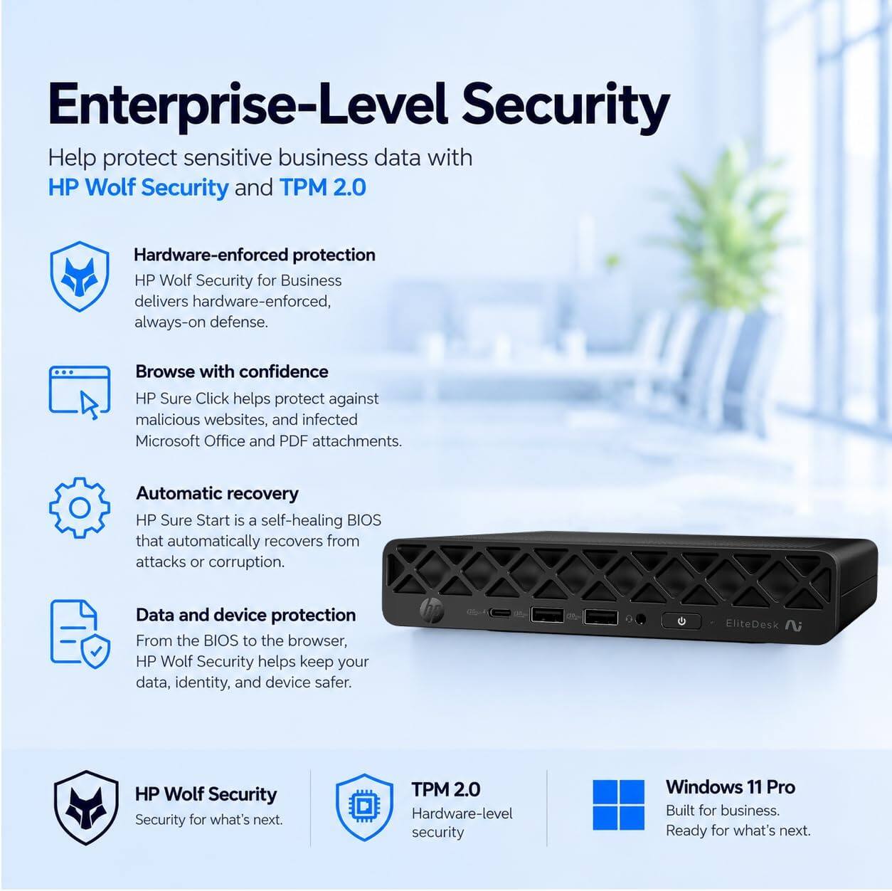 Enterprise-Level Security  
Help protect sensitive business data with HP Wolf Security and TPM 2.0

Hardware-enforced protection  
HP Wolf Security for Business delivers hardware-enforced, always-on defense.

Browse with confidence  
HP Sure Click helps protect against malicious websites, and infected Microsoft Office and PDF attachments.

Automatic recovery  
HP Sure Start is a self-healing BIOS that automatically recovers from attacks or corruption.

Data and device protection  
From the BIOS to the browser, HP Wolf Security helps keep your data, identity, and device safer.

HP Wolf Security  
Security for what's next.

TPM 2.0  
Hardware-level security

Windows 11 Pro  
Built for business. Ready for what's next.