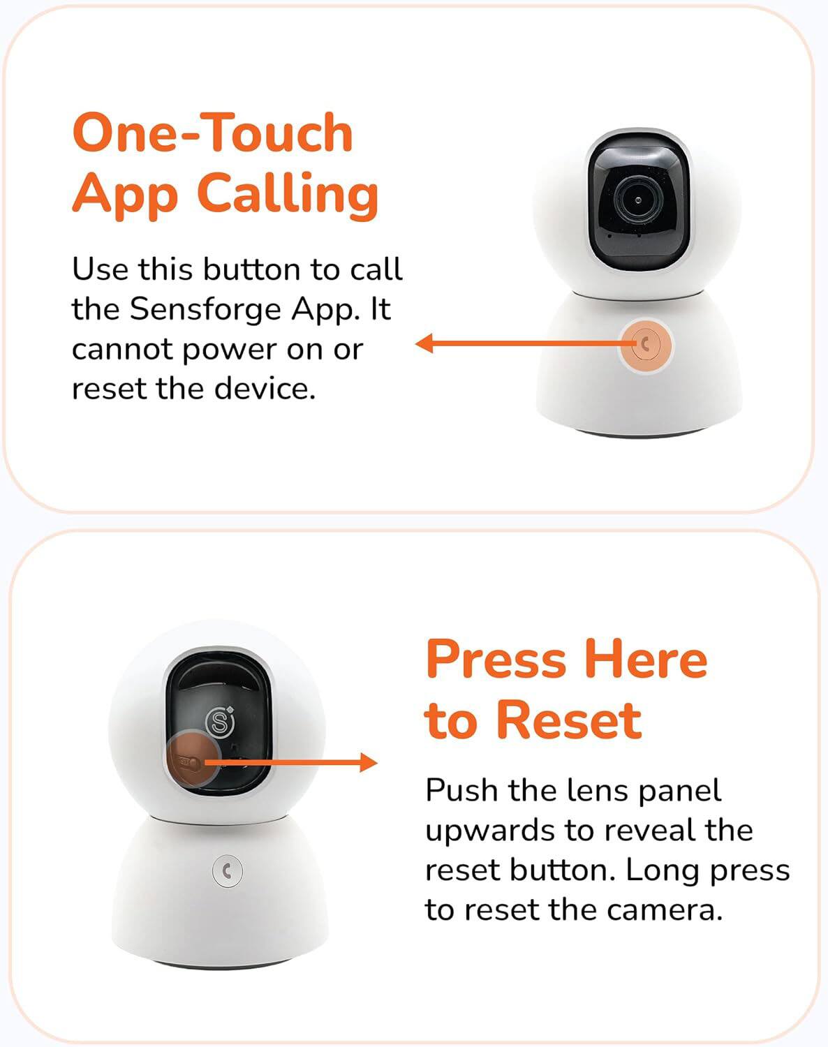 One-Touch App Calling  
Use this button to call the Sensforge App. It cannot power on or reset the device.

Press Here to Reset  
Push the lens panel upwards to reveal the reset button. Long press to reset the camera.