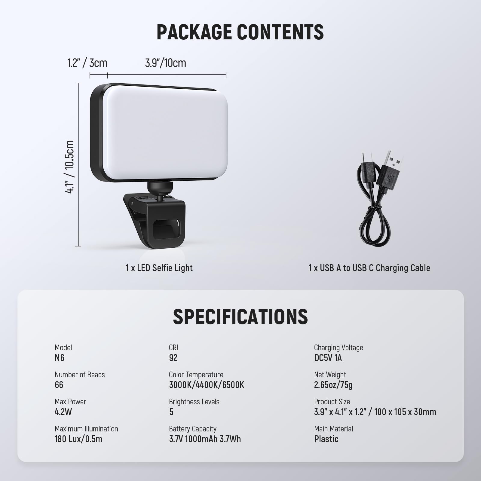 PACKAGE CONTENTS

1.2" / 3cm  
3.9" / 10cm  
4.1" / 10.5cm

1 x LED Selfie Light  
1 x USB A to USB C Charging Cable

SPECIFICATIONS

Model: N6  
CRI: 92  
Number of Beads: 66  
Max Power: 4.2W  
Color Temperature: 3000K/4400K/6500K  
Brightness Levels: 5  
Maximum Illumination: 180 Lux/0.5m  
Battery Capacity: 3.7V 1000mAh 3.7Wh  
Main Material: Plastic  

Charging Voltage: DC5V 1A  
Net Weight: 2.65oz/75g  
Product Size: 3.9" x 4.1" x 1.2" / 100 x 105 x 30mm  
Main Material: Plastic