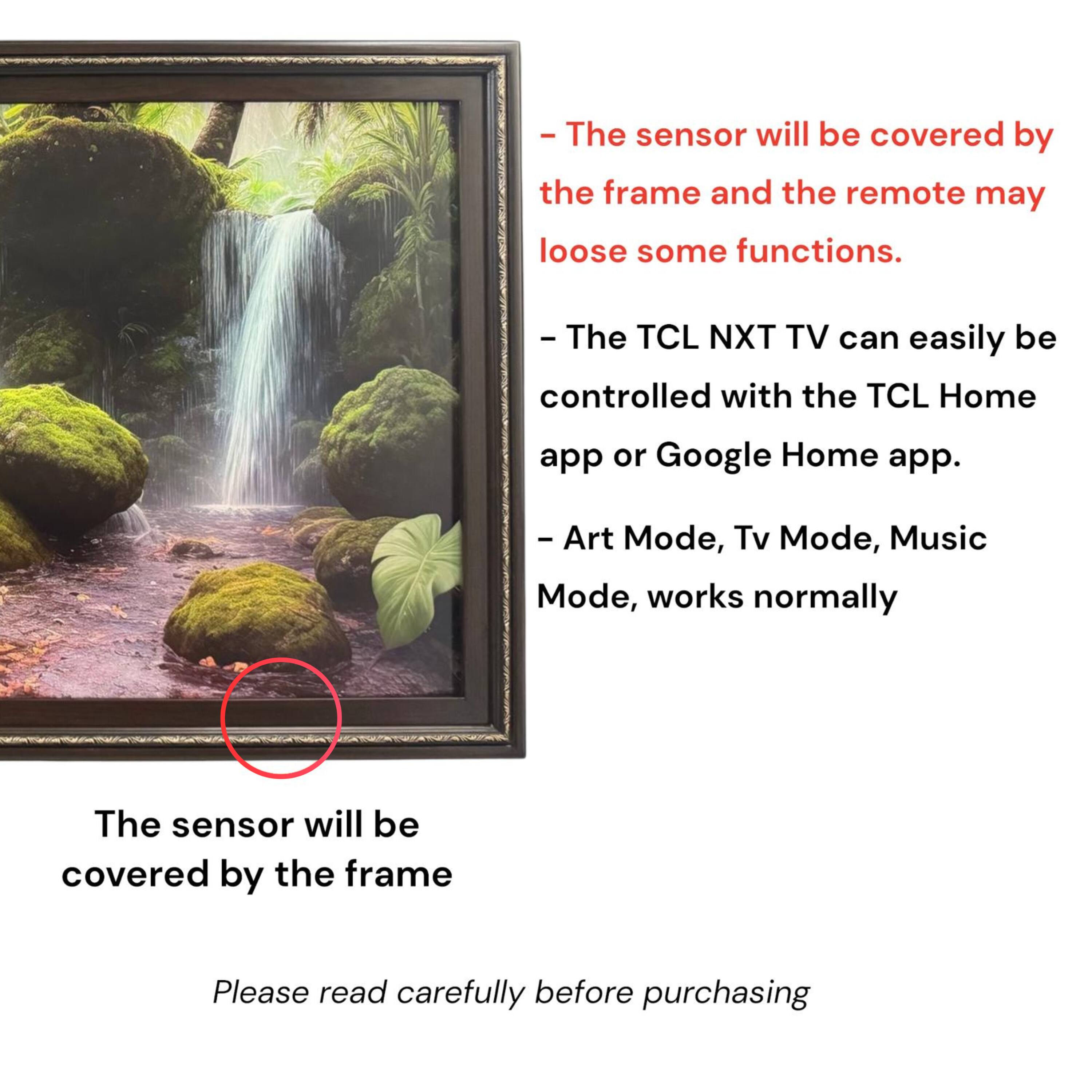 - The sensor will be covered by the frame and the remote may lose some functions.
- The TCL NXT TV can easily be controlled with the TCL Home app or Google Home app.
- Art Mode, Tv Mode, Music Mode, works normally
- The sensor will be covered by the frame
- Please read carefully before purchasing