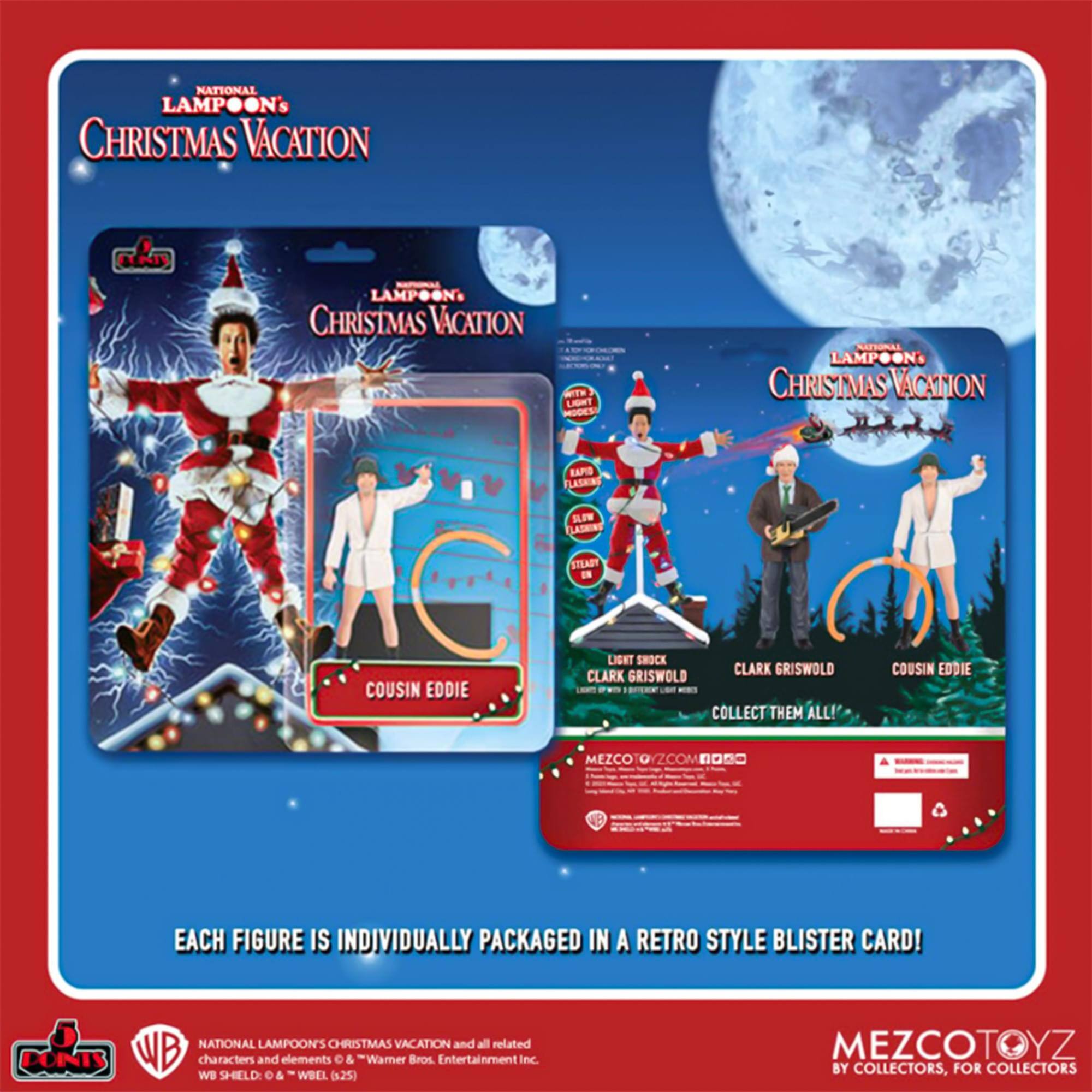 NATIONAL LAMPOON'S CHRISTMAS VACATION

- LAMPOON CHRISTMAS VACATION
- WTH LIBNT MODES
- LAMPOON CHRISTMAS VACATION
- BAPD LASHING SLEW
- LASKING STEADY
- COUSIN EDDIE
- LIGHT SHOCK
- CLARK GRISWOLD
- CLARK GRISWOLD

COLLECT THEM ALL!

COUSIN EDDIE

MEZCO TOYZ
EACH FIGURE IS INDIVIDUALLY PACKAGED IN A RETRO STYLE BLISTER CARD!

NATIONAL LAMPOON'S CHRISTMAS VACATION and all related DON'TS WB characters and elements © & "Warner Bros. Entertainment Inc. WB SHELD & WBEL (s.25)

MEZCOTOYZ BY COLLECTORS, FOR COLLECTORS