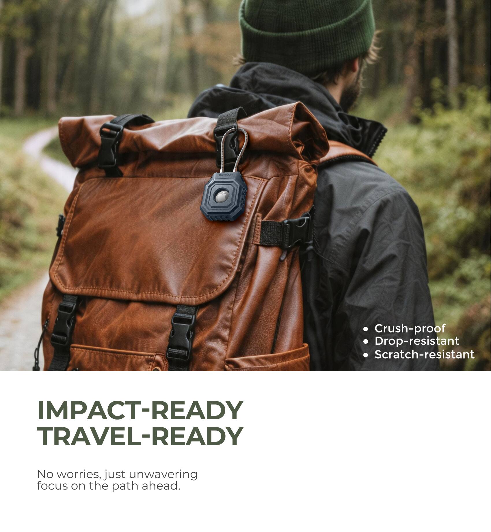 Crush-proof  
Drop-resistant  
Scratch-resistant  

IMPACT-READY  
TRAVEL-READY  

No worries, just unwavering focus on the path ahead.