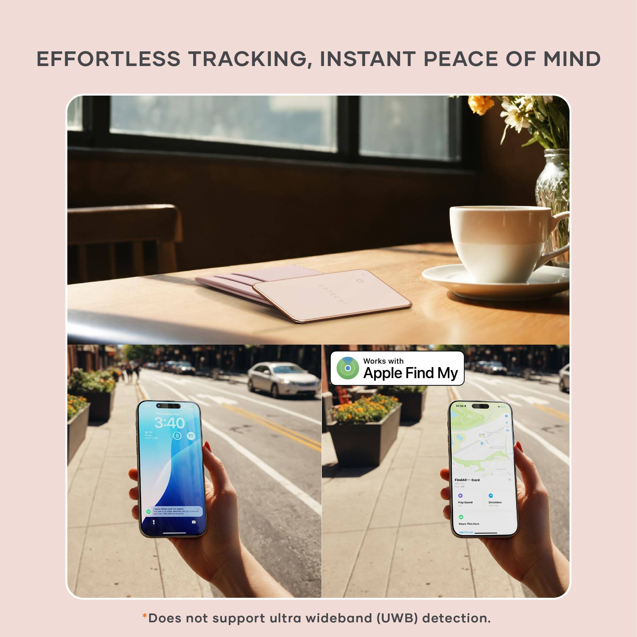 EFFORTLESS TRACKING, INSTANT PEACE OF MIND  
Works with Apple Find My  

3:40  

*Does not support ultra wideband (UWB) detection.