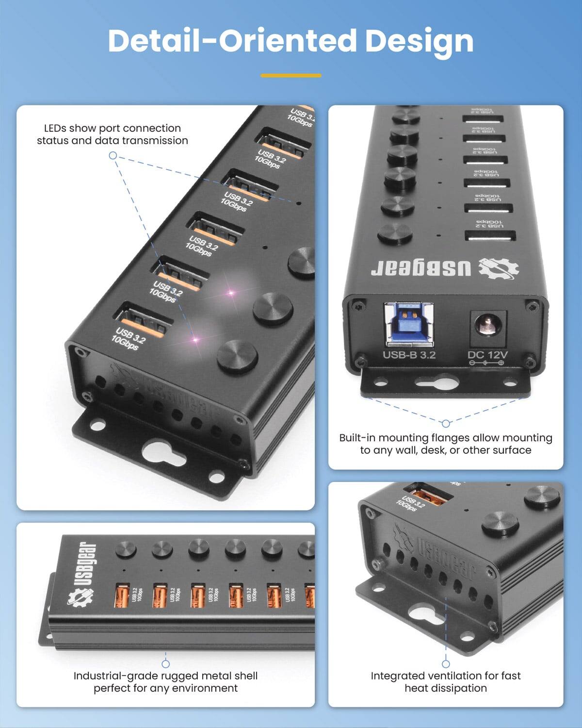 Detail-Oriented Design

- LEDs show port connection status and data transmission
- USB 3.2 10Gbps
- USB 3.2 10Gbps
- USB 3.2 10Gbps
- USB 3.2 10Gbps
- USB-B 3.2 DC 12V
- Built-in mounting flanges allow mounting to any wall, desk, or other surface
- Industrial-grade rugged metal shell perfect for any environment
- Integrated ventilation for fast heat dissipation