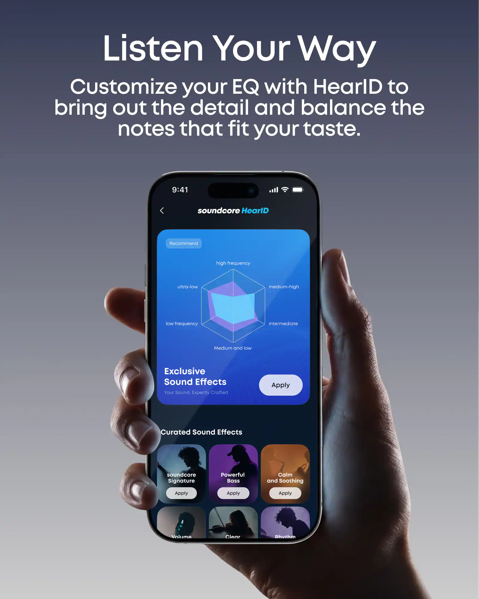 Listen Your Way  
Customize your EQ with HearlD to bring out the detail and balance the notes that fit your taste.  

9:41  
soundcore HearlD  

Recommend  
high frequency  
medium-high  
intermediate  
ultra-low  
low frequency  
Medium and low  

Exclusive Sound Effects  
Your Sound, Expertly Crafted  
Apply  

Curated Sound Effects  
soundcore Signature  
Powerful BOSS  
Calm and Soothing  
Apply  
Apply  
Apply