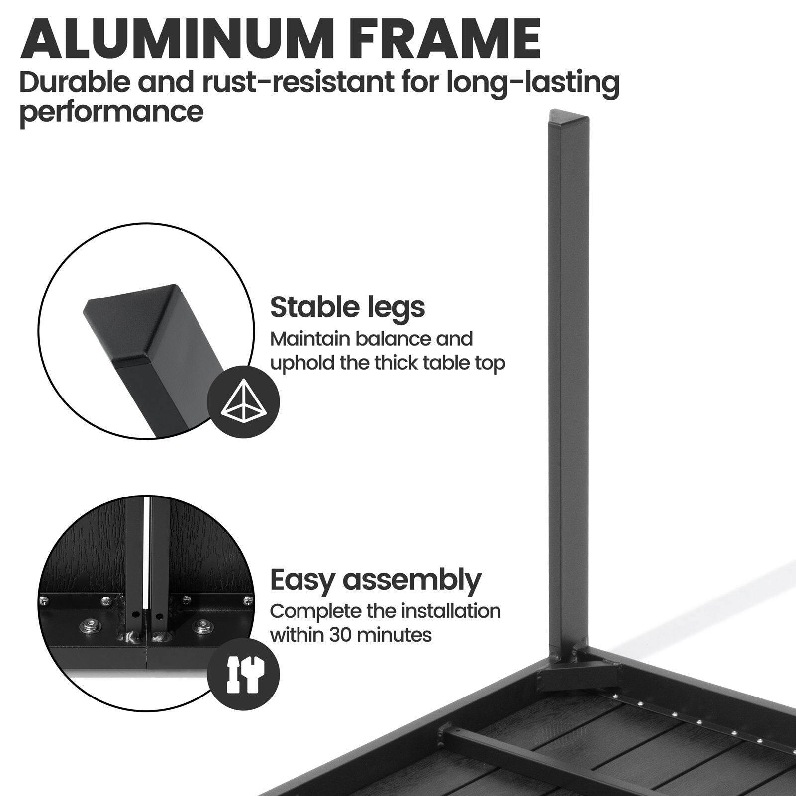 ALUMINUM FRAME  
Durable and rust-resistant for long-lasting performance  

Stable legs  
Maintain balance and uphold the thick table top  

Easy assembly  
Complete the installation within 30 minutes