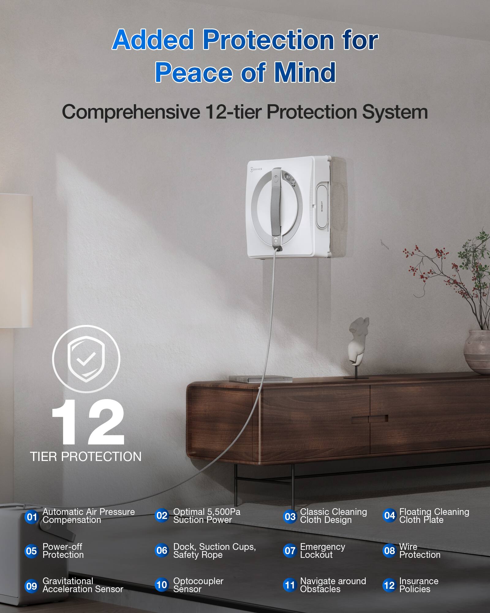 Added Protection for Peace of Mind

Comprehensive 12-tier Protection System

12 TIER PROTECTION

01 Automatic Air Pressure Compensation  
02 Optimal 5,500Pa Suction Power  
03 Classic Cleaning Cloth Design  
04 Floating Cleaning Cloth Plate  
05 Power-off Protection  
06 Dock, Suction Cups, Safety Rope  
07 Emergency Lockout  
08 Wire Protection  
09 Gravitational Acceleration Sensor  
10 Optocoupler Sensor  
11 Navigate around Obstacles  
12 Insurance Policies