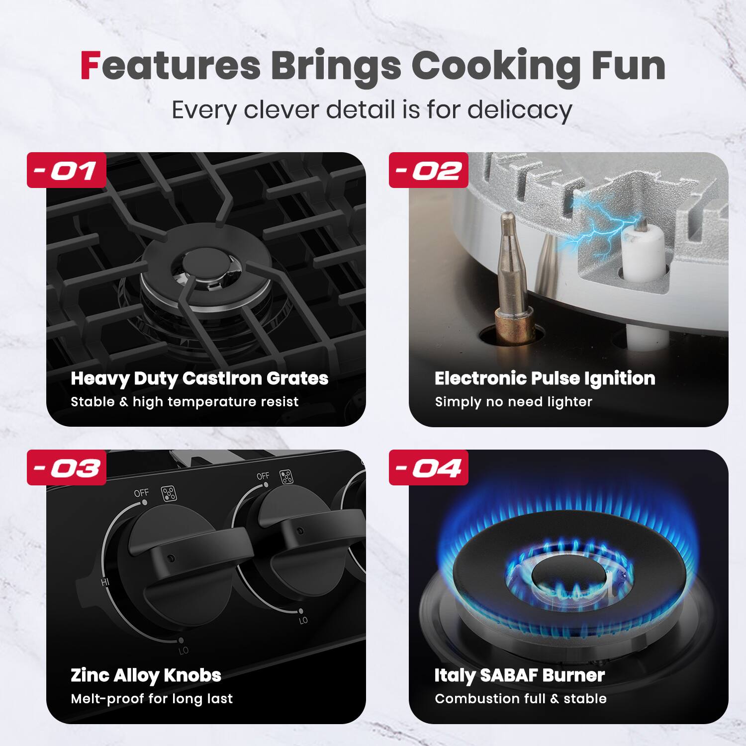 Features Brings Cooking Fun Every clever detail is for delicacy

-01 Heavy Duty Castiron Grates Stable & high temperature resist
-02 Electronic Pulse Ignition Simply no need lighter
-03 Zinc Alloy Knobs Melt-proof for long last
-04 Italy SABAF Burner Combustion full & stable