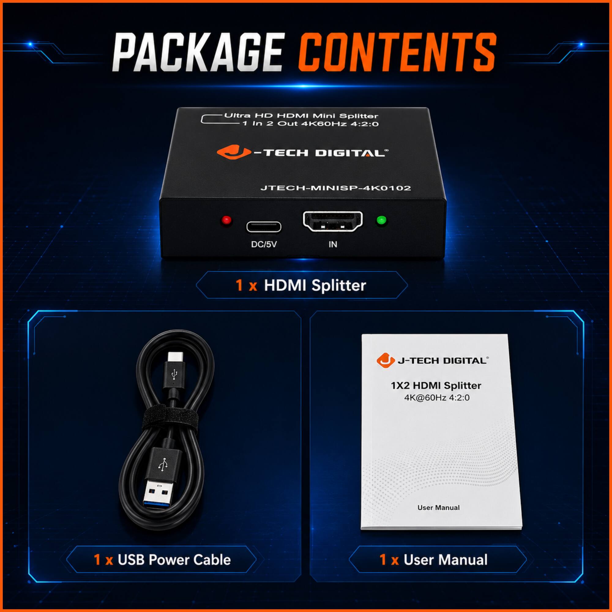 PACKAGE CONTENTS

- Ultra HD HDMI Mini Splitter 1 in 2 Out 4K60HZ 4:2:0
- JTECH DIGITAL JTECH-MINISP-4K0102
- 1 X HDMI Splitter
- 1 X USB Power Cable
- 1 X User Manual